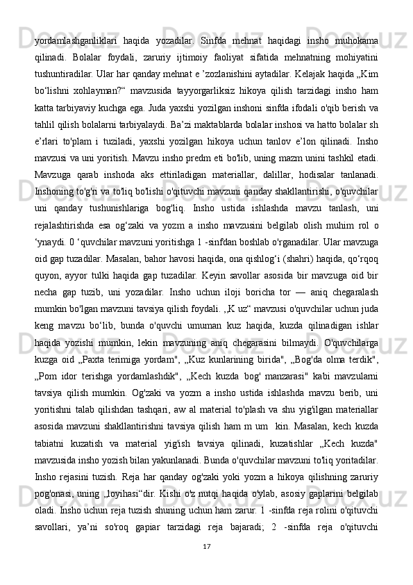 yordamlashganliklari   haqida   yozadilar.   Sinfda   mehnat   haqidagi   insho   muhokama
qilinadi.   Bolalar   foydali,   zaruriy   ijtimoiy   faoliyat   sifatida   mehnatning   mohiyatini
tushuntiradilar. Ular har qanday mehnat e ’zozlanishini aytadilar. Kelajak haqida „Kim
bo‘lishni   xohlayman?“   mavzusida   tayyorgarliksiz   hikoya   qilish   tarzidagi   insho   ham
katta tarbiyaviy kuchga ega. Juda yaxshi yozilgan inshoni sinfda ifodali o'qib berish va
tahlil qilish bolalarni tarbiyalaydi. Ba’zi maktablarda bolalar inshosi va hatto bolalar sh
e’rlari   to'plam   i   tuziladi,   yaxshi   yozilgan   hikoya   uchun   tanlov   e’lon   qilinadi.   Insho
mavzusi va uni yoritish. Mavzu insho predm eti bo'lib, uning mazm unini tashkil etadi.
Mavzuga   qarab   inshoda   aks   ettiriladigan   materiallar,   dalillar,   hodisalar   tanlanadi.
Inshoning to'g'ri va to'liq bo'lishi o'qituvchi mavzuni qanday shakllantirishi, o'quvchilar
uni   qanday   tushunishlariga   bog'liq.   Insho   ustida   ishlashda   mavzu   tanlash,   uni
rejalashtirishda   esa   og‘zaki   va   yozm   a   insho   mavzusini   belgilab   olish   muhim   rol   o
‘ynaydi. 0 ‘quvchilar mavzuni yoritishga 1 -sinfdan boshlab o'rganadilar. Ular mavzuga
oid gap tuzadilar. Masalan, bahor havosi haqida, ona qishlog‘i (shahri) haqida, qo‘rqoq
quyon,   ayyor   tulki   haqida   gap   tuzadilar.   Keyin   savollar   asosida   bir   mavzuga   oid   bir
necha   gap   tuzib,   uni   yozadilar.   Insho   uchun   iloji   boricha   tor   —   aniq   chegaralash
mumkin bo'lgan mavzuni tavsiya qilish foydali. ,,K uz“ mavzusi o'quvchilar uchun juda
keng   mavzu   bo‘lib,   bunda   o'quvchi   umuman   kuz   haqida,   kuzda   qilinadigan   ishlar
haqida   yozishi   mumkin,   lekin   mavzuning   aniq   chegarasini   bilmaydi.   O'quvchilarga
kuzga   oid   „Paxta   terimiga   yordam",   „Kuz   kunlarining   birida",   „Bog'da   olma   terdik",
„Pom   idor   terishga   yordamlashdik",   „Kech   kuzda   bog'   manzarasi"   kabi   mavzularni
tavsiya   qilish   mumkin.   Og'zaki   va   yozm   a   insho   ustida   ishlashda   mavzu   berib,   uni
yoritishni   talab   qilishdan   tashqari,   aw   al   material   to'plash   va   shu   yig'ilgan   materiallar
asosida   mavzuni   shakllantirishni   tavsiya   qilish   ham   m   um     kin.   Masalan,   kech   kuzda
tabiatni   kuzatish   va   material   yig'ish   tavsiya   qilinadi,   kuzatishlar   „Kech   kuzda"
mavzusida insho yozish bilan yakunlanadi. Bunda o'quvchilar mavzuni to'liq yoritadilar.
Insho   rejasini   tuzish.   Reja   har   qanday   og'zaki   yoki   yozm   a   hikoya   qilishning   zaruriy
pog'onasi,   uning   ,,loyihasi“dir.   Kishi   o'z   nutqi   haqida   o'ylab,   asosiy   gaplarini   belgilab
oladi. Insho uchun reja tuzish shuning uchun ham zarur. 1 -sinfda reja rolini o'qituvchi
savollari,   ya’ni   so'roq   gapiar   tarzidagi   reja   bajaradi;   2   -sinfda   reja   o'qituvchi
17 