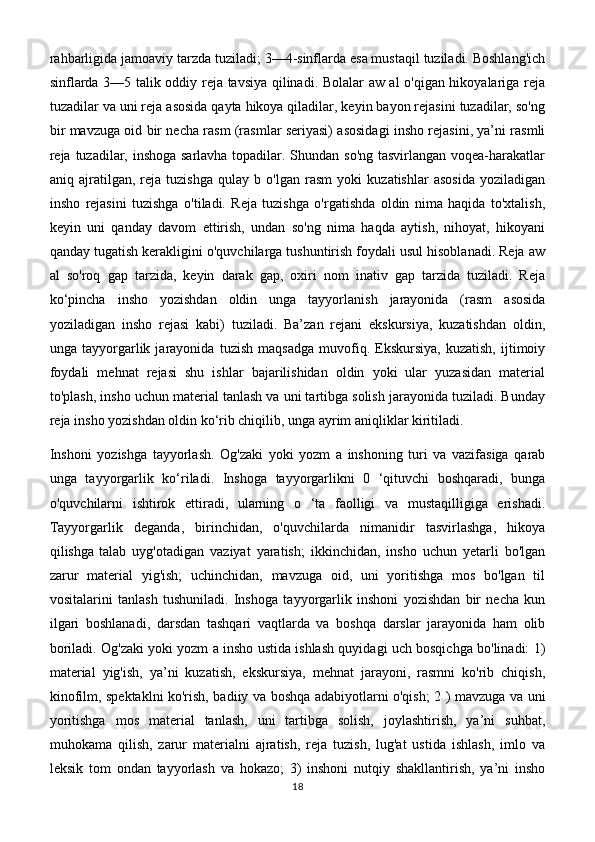 rahbarligida jamoaviy tarzda tuziladi; 3—4-sinflarda esa mustaqil tuziladi. Boshlang'ich
sinflarda 3—5 talik oddiy reja tavsiya qilinadi. Bolalar aw al o'qigan hikoyalariga reja
tuzadilar va uni reja asosida qayta hikoya qiladilar, keyin bayon rejasini tuzadilar, so'ng
bir mavzuga oid bir necha rasm (rasmlar seriyasi) asosidagi insho rejasini, ya’ni rasmli
reja tuzadilar, inshoga  sarlavha topadilar. Shundan so'ng tasvirlangan voqea-harakatlar
aniq   ajratilgan,   reja   tuzishga   qulay   b   o'lgan   rasm   yoki   kuzatishlar   asosida   yoziladigan
insho   rejasini   tuzishga   o'tiladi.   Reja   tuzishga   o'rgatishda   oldin   nima   haqida   to'xtalish,
keyin   uni   qanday   davom   ettirish,   undan   so'ng   nima   haqda   aytish,   nihoyat,   hikoyani
qanday tugatish kerakligini o'quvchilarga tushuntirish foydali usul hisoblanadi. Reja aw
al   so'roq   gap   tarzida,   keyin   darak   gap,   oxiri   nom   inativ   gap   tarzida   tuziladi.   Reja
ko‘pincha   insho   yozishdan   oldin   unga   tayyorlanish   jarayonida   (rasm   asosida
yoziladigan   insho   rejasi   kabi)   tuziladi.   Ba’zan   rejani   ekskursiya,   kuzatishdan   oldin,
unga   tayyorgarlik   jarayonida   tuzish   maqsadga   muvofiq.   Ekskursiya,   kuzatish,   ijtimoiy
foydali   mehnat   rejasi   shu   ishlar   bajarilishidan   oldin   yoki   ular   yuzasidan   material
to'plash, insho uchun material tanlash va uni tartibga solish jarayonida tuziladi. Bunday
reja insho yozishdan oldin ko‘rib chiqilib, unga ayrim aniqliklar kiritiladi.
Inshoni   yozishga   tayyorlash.   Og'zaki   yoki   yozm   a   inshoning   turi   va   vazifasiga   qarab
unga   tayyorgarlik   ko‘riladi.   Inshoga   tayyorgarlikni   0   ‘qituvchi   boshqaradi,   bunga
o'quvchilarni   ishtirok   ettiradi,   ularning   o   ‘ta   faolligi   va   mustaqilligiga   erishadi.
Tayyorgarlik   deganda,   birinchidan,   o'quvchilarda   nimanidir   tasvirlashga,   hikoya
qilishga   talab   uyg'otadigan   vaziyat   yaratish;   ikkinchidan,   insho   uchun   yetarli   bo'lgan
zarur   material   yig'ish;   uchinchidan,   mavzuga   oid,   uni   yoritishga   mos   bo'lgan   til
vositalarini   tanlash   tushuniladi.   Inshoga   tayyorgarlik   inshoni   yozishdan   bir   necha   kun
ilgari   boshlanadi,   darsdan   tashqari   vaqtlarda   va   boshqa   darslar   jarayonida   ham   olib
boriladi. Og'zaki yoki yozm a insho ustida ishlash quyidagi uch bosqichga bo'linadi: 1)
material   yig'ish,   ya’ni   kuzatish,   ekskursiya,   mehnat   jarayoni,   rasmni   ko'rib   chiqish,
kinofilm, spektaklni ko'rish, badiiy va boshqa adabiyotlarni o'qish; 2 ) mavzuga va uni
yoritishga   mos   material   tanlash,   uni   tartibga   solish,   joylashtirish,   ya’ni   suhbat,
muhokama   qilish,   zarur   materialni   ajratish,   reja   tuzish,   lug'at   ustida   ishlash,   imlo   va
leksik   tom   ondan   tayyorlash   va   hokazo;   3)   inshoni   nutqiy   shakllantirish,   ya’ni   insho
18 