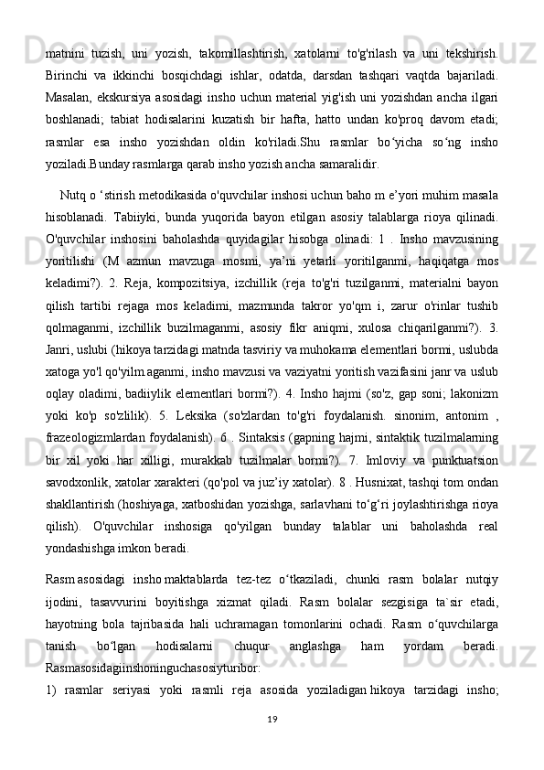 matnini   tuzish,   uni   yozish,   takomillashtirish,   xatolarni   to'g'rilash   va   uni   tekshirish.
Birinchi   va   ikkinchi   bosqichdagi   ishlar,   odatda,   darsdan   tashqari   vaqtda   bajariladi.
Masalan,  ekskursiya  asosidagi  insho  uchun material  yig'ish  uni  yozishdan  ancha ilgari
boshlanadi;   tabiat   hodisalarini   kuzatish   bir   hafta,   hatto   undan   ko'proq   davom   etadi;
rasmlar   esa   insho   yozishdan   oldin   ko'riladi.Shu   rasmlar   bo yicha   so ng   inshoʻ ʻ
yoziladi.Bunday rasmlarga qarab insho yozish ancha samaralidir.
     Nutq o ‘stirish metodikasida o'quvchilar inshosi uchun baho m e’yori muhim masala
hisoblanadi.   Tabiiyki,   bunda   yuqorida   bayon   etilgan   asosiy   talablarga   rioya   qilinadi.
O'quvchilar   inshosini   baholashda   quyidagilar   hisobga   olinadi:   1   .   Insho   mavzusining
yoritilishi   (M   azmun   mavzuga   mosmi,   ya’ni   yetarli   yoritilganmi,   haqiqatga   mos
keladimi?).   2.   Reja,   kompozitsiya,   izchillik   (reja   to'g'ri   tuzilganmi,   materialni   bayon
qilish   tartibi   rejaga   mos   keladimi,   mazmunda   takror   yo'qm   i,   zarur   o'rinlar   tushib
qolmaganmi,   izchillik   buzilmaganmi,   asosiy   fikr   aniqmi,   xulosa   chiqarilganmi?).   3.
Janri, uslubi (hikoya tarzidagi matnda tasviriy va muhokama elementlari bormi, uslubda
xatoga yo'l qo'yilm.aganmi, insho mavzusi va vaziyatni yoritish vazifasini janr va uslub
oqlay  oladimi,   badiiylik  elementlari   bormi?).  4.   Insho   hajmi   (so'z,   gap  soni;   lakonizm
yoki   ko'p   so'zlilik).   5.   Leksika   (so'zlardan   to'g'ri   foydalanish.   sinonim,   antonim   ,
frazeologizmlardan foydalanish). 6 . Sintaksis (gapning hajmi, sintaktik tuzilmalarning
bir   xil   yoki   har   xilligi,   murakkab   tuzilmalar   bormi?).   7.   Imloviy   va   punktuatsion
savodxonlik, xatolar xarakteri (qo'pol va juz’iy xatolar). 8 . Husnixat, tashqi tom ondan
shakllantirish (hoshiyaga, xatboshidan yozishga, sarlavhani to‘g‘ri joylashtirishga rioya
qilish).   O'quvchilar   inshosiga   qo'yilgan   bunday   talablar   uni   baholashda   real
yondashishga imkon beradi.
Rasm   asosidagi   insho   maktablarda   tez-tez   o tkaziladi,   chunki   rasm   bolalar   nutqiy	
ʻ
ijodini,   tasavvurini   boyitishga   xizmat   qiladi.   Rasm   bolalar   sezgisiga   ta`sir   etadi,
hayotning   bola   tajribasida   hali   uchramagan   tomonlarini   ochadi.   Rasm   o quvchilarga	
ʻ
tanish   bo lgan   hodisalarni   chuqur   anglashga   ham   yordam   beradi.	
ʻ
Rasmasosidagiinshoninguchasosiyturibor:
1)   rasmlar   seriyasi   yoki   rasmli   reja   asosida   yoziladigan   hikoya   tarzidagi   insho ;
19 