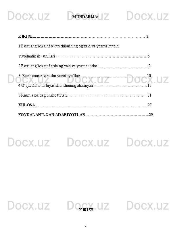 MUNDARIJA:
    KIRISH………………………………………………………………………….3
    1.Boshlang ich sinf o quvchilarining og zaki va yozma nutqini ʻ ʻ ʻ
     rivojlantirish   usullari……………………………………………………………6
    2.Boshlang ich sinflarda og zaki va yozma insho………………………………...9
ʻ ʻ
    3. Rasm asosoida insho yozish yo llari………………………………………..…10	
ʻ
    4.O quvchilar tarbiyasida inshoning ahamiyati……………………………..……15	
ʻ
    5.Rasm   asosidagi insho  turlari…………………………………………………....21
    XULOSA………………………………………………………………………....27
    FOYDALANILGAN ADABIYOTLAR………………………………………...29
   
 
   KIRISH
2