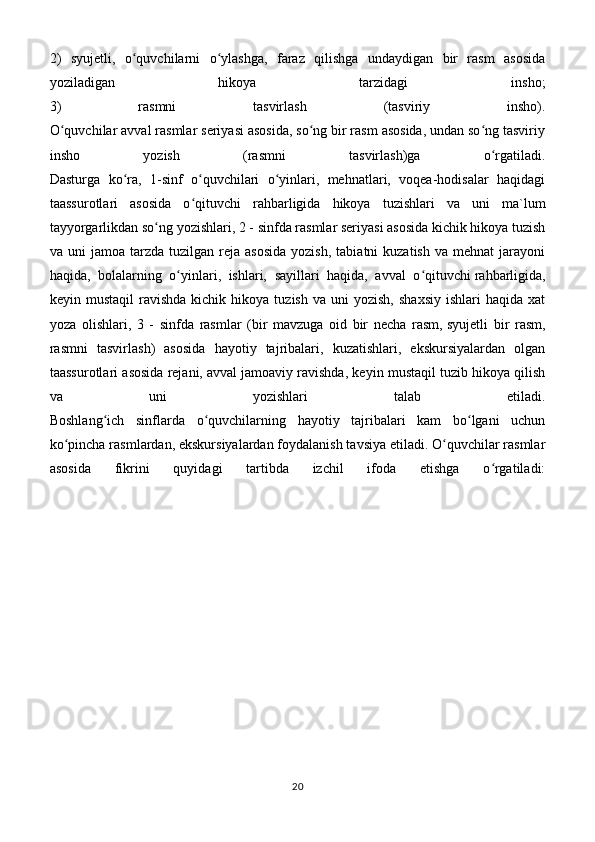 2)   syujetli,   o quvchilarni   o ylashga,   faraz   qilishga   undaydigan   bir   rasm   asosidaʻ ʻ
yoziladigan   hikoya   tarzidagi   insho;
3)   rasmni   tasvirlash   (tasviriy   insho).
O quvchilar avval rasmlar seriyasi asosida, so ng bir rasm asosida, undan so ng tasviriy	
ʻ ʻ ʻ
insho   yozish   (rasmni   tasvirlash)ga   o rgatiladi.	
ʻ
Dasturga   ko ra,   1-sinf   o quvchilari   o yinlari,   mehnatlari,   voqea-hodisalar   haqidagi	
ʻ ʻ ʻ
taassurotlari   asosida   o qituvchi   rahbarligida   hikoya   tuzishlari   va   uni   ma`lum	
ʻ
tayyorgarlikdan so ng	
ʻ   yozishlari , 2 - sinfda rasmlar seriyasi asosida kichik hikoya tuzish
va  uni   jamoa  tarzda  tuzilgan  reja  asosida  yozish,   tabiatni   kuzatish  va   mehnat   jarayoni
haqida,   bolalarning   o yinlari,   ishlari,   sayillari   haqida,   avval   o qituvchi	
ʻ ʻ   rahbarligida ,
keyin  mustaqil  ravishda   kichik   hikoya   tuzish  va  uni  yozish,   shaxsiy   ishlari   haqida  xat
yoza   olishlari,   3   -   sinfda   rasmlar   (bir   mavzuga   oid   bir   necha   rasm,   syujetli   bir   rasm ,
rasmni   tasvirlash)   asosida   hayotiy   tajribalari,   kuzatishlari,   ekskursiyalardan   olgan
taassurotlari asosida rejani,   avval jamoaviy ravishda , keyin mustaqil tuzib hikoya qilish
va   uni   yozishlari   talab   etiladi.
Boshlang ich   sinflarda   o quvchilarning   hayotiy   tajribalari   kam   bo lgani   uchun	
ʻ ʻ ʻ
ko pincha rasmlardan, ekskursiyalardan foydalanish tavsiya etiladi. O quvchilar rasmlar	
ʻ ʻ
asosida   fikrini   quyidagi   tartibda   izchil   ifoda   etishga   o rgatiladi:	
ʻ
20 