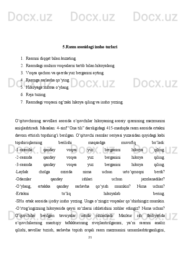 5.Rasm   asosidagi insho  turlari
1. Rasmni diqqat bilan kuzating.
2. Rasmdagi muhim voqealarni tartib bilan hikoyalang.
3. Voqea qachon va qaerda yuz berganini ayting.
4. Rasmga sarlavha qo ying.ʻ
5. Hikoyaga xulosa o ylang.
ʻ
6. Reja tuzing.
7. Rasmdagi voqeani og zaki hikoya qiling va insho yozing.	
ʻ
O qituvchining   savollari   asosida   o quvchilar   hikoyaning   asosiy   qismining   mazmunini	
ʻ ʻ
aniqlashtiradi. Masalan: 4-sinf “Ona tili” darsligidagi 415-mashqda rasm asosida ertakni
davom ettirish topshirig i berilgan. O qituvchi rasmlar seriyasi yuzasidan quyidagi kabi	
ʻ ʻ
topshiriqlarning   berilishi   maqsadga   muvofiq   bo ladi:	
ʻ
-1-rasmda   qanday   voqea   yuz   berganini   hikoya   qiling.
-2-rasmda   qanday   voqea   yuz   berganini   hikoya   qiling.
-3-rasmda   qanday   voqea   yuz   berganini   hikoya   qiling.
-Laylak   cholga   oxirida   nima   uchun   urto qmoqni   berdi?	
ʻ
-Odamlar   qanday   ishlari   uchun   jazolanadilar?
-O ylang,   ertakka   qanday   sarlavha   qo yish   mumkin?   Nima   uchun?	
ʻ ʻ
-Ertakni   to liq   hikoyalab   bering.	
ʻ
-SHu ertak asosida ijodiy insho yozing. Unga o zingiz voqealar qo shishingiz mumkin.	
ʻ ʻ
-O rtog ingizning   hikoyasida   qaysi   so zlarni   ishlatishini   xohlar   edingiz?   Nima   uchun?	
ʻ ʻ ʻ
O quvchilar   berilgan   tavsiyalar   ustida   ishlashadi.   Mazkur   ish   faoliyatida
ʻ
o quvchilarning   mantiqiy   tafakkurining   rivojlantirilganini,   ya’ni   rasmni   analiz
ʻ
qilishi,   savollar   tuzish ,   sarlavha   topish   orqali   rasm   mazmunini   umumlashtirganligini,
21 