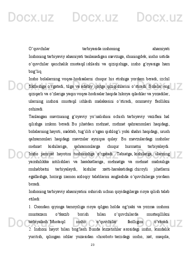                                     
O quvchilar   tarbiyasidaʻ   inshoning   ahamiyati
Inshoning tarbiyaviy ahamiyati tanlanadigan mavzuga, shuningdek, insho ustida
o quvchilar   qanchalik   mustaqil
ʻ   ishlashi   va   qiziqishiga ,   insho   g oyasiga   ham	ʻ
bog liq.	
ʻ
Insho   bolalarning   voqea-hodisalarni   chuqur   his   etishiga   yordam   beradi,   izchil
fikrlashga   o rgatadi,   tilga   va   adabiy   ijodga   qiziqishlarini   o stiradi.   Bolalar   eng	
ʻ ʻ
qiziqarli va o zlariga yaqin voqea-hodisalar haqida hikoya qiladilar va yozadilar,
ʻ
ularning   inshosi   mustaqil   ishlash   malakasini   o stiradi,   ommaviy   faollikni	
ʻ
oshiradi.
Tanlangan   mavzuning   g oyaviy   yo nalishini   ochish   tarbiyaviy   vazifani   hal	
ʻ ʻ
qilishga   imkon   beradi.   Bu   jihatdan   mehnat ,   mehnat   qahramonlari   haqidagi,
bolalarning hayoti, maktab, tug ilib o sgan qishlog i	
ʻ ʻ ʻ   yoki shahri haqidagi , urush
qahramonlari   haqidagi   mavzular   ayniqsa   qulay.   Bu   mavzulardagi   insholar
mehnat   kishilariga,   qahramonlarga   chuqur   hurmatni   tarbiyalaydi.
Insho   jamiyat   hayotini   tushunishga   o rgatadi.   Tabiatga,	
ʻ   kishilarga ,   ularning
yaxshilikka   intilishlari   va   harakatlariga,   mehnatga   va   mehnat   mahsuliga
muhabbatni   tarbiyalaydi,   kishilar   xatti-harakatidagi   chiroyli   jihatlarni
egallashga ,   hozirgi   zamon   axloqiy   talablarini   anglashda   o quvchilarga   yordam	
ʻ
beradi.
Inshoning tarbiyaviy ahamiyatini oshirish uchun quyidagilarga rioya qilish talab
etiladi:
1.   Osondan   qiyinga   tamoyiliga   rioya   qilgan   holda   og zaki   va   yozma   inshoni	
ʻ
muntazam   o tkazib   borish   bilan   o quvchilarda   mustaqillikni	
ʻ ʻ
tarbiyalash.   Mustaqil   insho   o quvchilar   faolligini   o stiradi.	
ʻ ʻ
2.   Inshoni   hayot   bilan   bog lash.	
ʻ   Bunda   kuzatishlar   asosidagi   insho,   kundalik
yuritish,   qilingan   ishlar   yuzasidan   «hisobot»   tarzidagi   insho ,   xat,   maqola,
23 