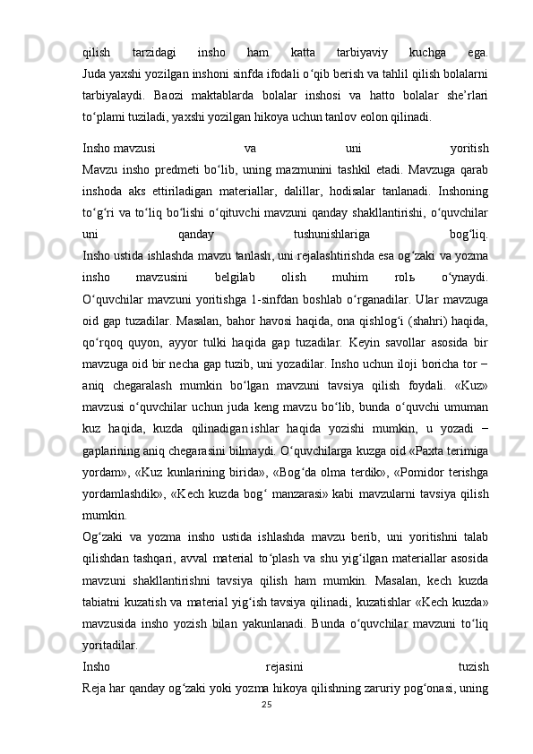 qilish   tarzidagi   insho   ham   katta   tarbiyaviy   kuchga   ega.
Juda yaxshi yozilgan inshoni sinfda ifodali o qib berish va tahlil qilish bolalarniʻ
tarbiyalaydi.   Baozi   maktablarda   bolalar   inshosi   va   hatto   bolalar   she’rlari
to plami	
ʻ   tuziladi , yaxshi yozilgan hikoya uchun tanlov eolon qilinadi.
Insho   mavzusi   va   uni   yoritish
Mavzu   insho   predmeti   bo lib,   uning   mazmunini   tashkil   etadi.   Mavzuga   qarab	
ʻ
inshoda   aks   ettiriladigan   materiallar,   dalillar,   hodisalar   tanlanadi.   Inshoning
to g ri va to liq bo lishi  o qituvchi mavzuni qanday shakllantirishi, o quvchilar	
ʻ ʻ ʻ ʻ ʻ ʻ
uni   qanday   tushunishlariga   bog liq.	
ʻ
Insho   ustida ishlashda mavzu tanlash , uni rejalashtirishda esa og zaki va yozma	
ʻ
insho   mavzusini   belgilab   olish   muhim   rol ь   o ynaydi.	
ʻ
O quvchilar   mavzuni   yoritishga   1-sinfdan   boshlab   o rganadilar.   Ular   mavzuga	
ʻ ʻ
oid gap tuzadilar. Masalan,  bahor havosi  haqida, ona qishlog i (shahri)  haqida,	
ʻ
qo rqoq   quyon,   ayyor   tulki   haqida   gap   tuzadilar.   Keyin   savollar   asosida   bir	
ʻ
mavzuga oid bir necha gap tuzib, uni yozadilar. Insho uchun iloji boricha tor −
aniq   chegaralash   mumkin   bo lgan   mavzuni   tavsiya   qilish   foydali.   «Kuz»	
ʻ
mavzusi   o quvchilar   uchun   juda   keng   mavzu   bo lib,   bunda   o quvchi   umuman	
ʻ ʻ ʻ
kuz   haqida,   kuzda   qilinadigan   ishlar   haqida   yozishi   mumkin ,   u   yozadi   −
gaplarining aniq chegarasini bilmaydi. O quvchilarga kuzga oid	
ʻ   «Paxta terimiga
yordam»,   «Kuz   kunlarining   birida»,   «Bog da   olma   terdik»,   «Pomidor   terishga	
ʻ
yordamlashdik»,   «Kech   kuzda   bog   manzarasi»	
ʻ   kabi   mavzularni   tavsiya   qilish
mumkin.
Og zaki   va   yozma   insho   ustida   ishlashda   mavzu   berib,   uni   yoritishni   talab	
ʻ
qilishdan   tashqari,   avval   material   to plash   va   shu   yig ilgan   materiallar   asosida	
ʻ ʻ
mavzuni   shakllantirishni   tavsiya   qilish   ham   mumkin.   Masalan,   kech   kuzda
tabiatni kuzatish va material yig ish	
ʻ   tavsiya qilinadi , kuzatishlar  «Kech kuzda»
mavzusida   insho   yozish   bilan   yakunlanadi.   Bunda   o quvchilar   mavzuni   to liq	
ʻ ʻ
yoritadilar.
Insho   rejasini   tuzish
Reja har qanday og zaki yoki yozma hikoya qilishning zaruriy pog onasi, uning	
ʻ ʻ
25 