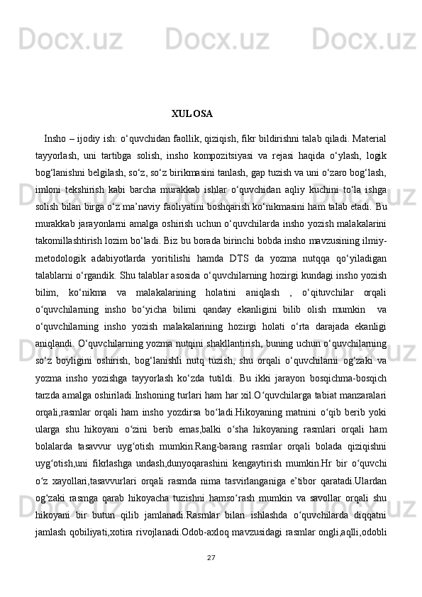                                                        XULOSA
    Insho – ijodiy ish: o‘quvchidan faollik, qiziqish, fikr bildirishni talab qiladi. Material
tayyorlash,   uni   tartibga   solish,   insho   kompozitsiyasi   va   rejasi   haqida   o‘ylash,   logik
bog‘lanishni belgilash, so‘z, so‘z birikmasini tanlash, gap tuzish va uni o‘zaro bog‘lash,
imloni   tekshirish   kabi   barcha   murakkab   ishlar   o‘quvchidan   aqliy   kuchini   to‘la   ishga
solish bilan birga o‘z ma’naviy faoliyatini boshqarish ko‘nikmasini ham talab etadi.  Bu
murakkab jarayonlarni amalga oshirish uchun o‘quvchilarda insho yozish malakalarini
takomillashtirish lozim bo‘ladi. Biz bu borada birinchi bobda insho mavzusining ilmiy-
metodologik   adabiyotlarda   yoritilishi   hamda   DTS   da   yozma   nutqqa   qo‘yiladigan
talablarni o‘rgandik. Shu talablar asosida o‘quvchilarning hozirgi kundagi insho yozish
bilim,   ko‘nikma   va   malakalarining   holatini   aniqlash   ,   o‘qituvchilar   orqali
o quvchilarning   insho   bo yicha   bilimi   qanday   ekanligini   bilib   olish   mumkin     vaʻ ʻ
o‘quvchilarning   insho   yozish   malakalarining   hozirgi   holati   o‘rta   darajada   ekanligi
aniqlandi. O‘quvchilarning yozma nutqini shakllantirish, buning uchun o‘quvchilarning
so‘z   boyligini   oshirish,   bog‘lanishli   nutq   tuzish,   shu   orqali   o‘quvchilarni   og‘zaki   va
yozma   insho   yozishga   tayyorlash   ko‘zda   tutildi.   Bu   ikki   jarayon   bosqichma-bosqich
tarzda amalga oshiriladi.Inshoning turlari ham har xil.O quvchilarga tabiat manzaralari	
ʻ
orqali,rasmlar   orqali   ham   insho   yozdirsa   bo ladi.Hikoyaning   matnini   o qib   berib   yoki	
ʻ ʻ
ularga   shu   hikoyani   o zini   berib   emas,balki   o sha   hikoyaning   rasmlari   orqali   ham	
ʻ ʻ
bolalarda   tasavvur   uyg otish   mumkin.Rang-barang   rasmlar   orqali   bolada   qiziqishni
ʻ
uyg otish,uni   fikrlashga   undash,dunyoqarashini   kengaytirish   mumkin.Hr   bir   o quvchi	
ʻ ʻ
o z   xayollari,tasavvurlari   orqali   rasmda   nima   tasvirlanganiga   e’tibor   qaratadi.Ulardan	
ʻ
og zaki   rasmga   qarab   hikoyacha   tuzishni   hamso rash   mumkin   va   savollar   orqali   shu
ʻ ʻ
hikoyani   bir   butun   qilib   jamlanadi.Rasmlar   bilan   ishlashda   o quvchilarda   diqqatni	
ʻ
jamlash qobiliyati,xotira rivojlanadi.Odob-axloq mavzusidagi rasmlar ongli,aqlli,odobli
27 