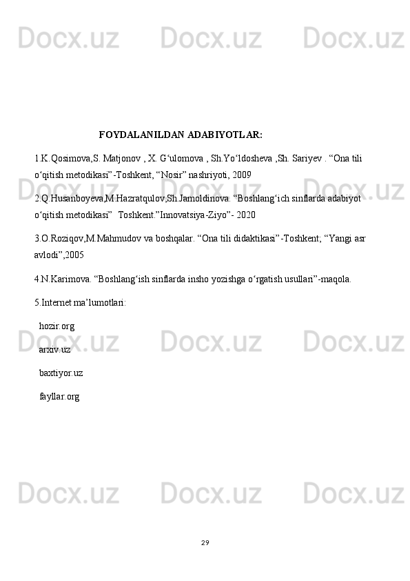                            FOYDALANILDAN ADABIYOTLAR:
1.K.Qosimova,S. Matjonov , X. G ulomova , Sh.Yo ldosheva ,Sh. Sariyev . “Ona tili ʻ ʻ
o qitish metodikasi”-Toshkent, “Nosir” nashriyoti, 2009	
ʻ
2.Q.Husanboyeva,M.Hazratqulov,Sh.Jamoldinova. “Boshlang ich sinflarda adabiyot 	
ʻ
o qitish metodikasi”  Toshkent.”Innovatsiya-Ziyo”- 2020	
ʻ
3.O.Roziqov,M.Mahmudov va boshqalar. “Ona tili didaktikasi”-Toshkent; “Yangi asr 
avlodi”,2005
4.N.Karimova. “Boshlang ish sinflarda insho yozishga o rgatish usullari”-maqola.	
ʻ ʻ
5.Internet ma’lumotlari:
  hozir.org
  arxiv.uz
  baxtiyor.uz
  fayllar.org
29 