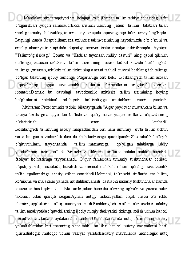Mamlakatimiz taraqqiyoti va  kelajagi ko p jihatdan ta`lim tarbiya sohasidagi sifatʻ
o zgarishlari   ,yuqori   samaradorlikka   erishish   ularning     jahon     ta`limi     talablari   bilan	
ʻ
moslig   iamaliy   faoliyatdag   io rnini   qay   darajada   topoyotganigi   bilan   uzviy   bog`liqdir.	
ʻ
Bugungi   kunda  Respublikamizda   uzluksiz   talim-tizimining   hayotimizda  o z   o rnini   va	
ʻ ʻ
amaliy   ahamiyatin   itopishda   diqqatga   sazovar   ishlar   amalga   oshirilmoqda.   Ayniqsa
”Talimto g`risidagi”   Qonun   va   “Kadrlar   tayorlash   milliy   dasturi”   ning   qabul   qilinish	
ʻ
ita`limga,   xususan   uzluksiz     ta`lim   ttizimining   asosini   tashkil   etuvchi   boshlang`ich
ta`limga ,xususan,uzluksiz talim tizimining asosini tashkil etuvchi boshlang`ich talimga
bo lgan   talabning   ijobiy   tomonga   o zgarishiga   olib   keldi   .Boshlang`ich   ta`lim   asosan	
ʻ ʻ
o quvchining   ongiga   savodxonlik   asoslarini   elementlarini   singdirish   davridan
ʻ
iboratdir.Demak   bu   davrdagi   savodxonlik   uzluksiz   ta`lim   tizimining   keying
bo g`inlarini   intektual   salohiyoti   bo lishligiga   mustahkam   zamin   yaratadi.
ʻ ʻ
      Muhtaram Prezdentimiz tadbiri bilanaytganda “Agar poydevor mustahkam bilim va
tarbiya   berilsagina   qaysi   fan   bo lishidan   qat`iy   nazar   yuqori   sinflarda   o quvchining	
ʻ ʻ
o zlashtirishi   oson   kechadi”	
ʻ
Boshlang`ich   ta`limning   asosiy   maqsadlaridan   biri   ham   umumiy     o rta   ta`lim   uchun	
ʻ
zarur   bo lgan   savodxonlik   davrida   shakllantirishga   qaratilgandir.Shu   sababli   bo lajak	
ʻ ʻ
o qituvchilarni   tayyorlashda     ta`lim   mazmuniga     qo yilgan   talablarga   jiddiy	
ʻ ʻ
yondashmoq   lozim   bo ladi.   Birinchi   va   ikkinchi   sinflarda   bolalar   maktab   hayotida	
ʻ
faoliyat   ko rsatishga   tayyorlanadi.   O quv   fanlaridan   umumiy   tushunchalar   beriladi	
ʻ ʻ
o qish,   yozish,   hisoblash,   kuzatish   va   mehnat   malakalari   hosil   qilishga   savodxonlik	
ʻ
to liq   egallanishiga   asosiy   etibor   qaratishdi.Uchinchi,   to rtinchi   sinflarda   esa   bilim,
ʻ ʻ
ko nikma va malakalar yanada mustahkamlanadi ,dastlabki nazariy tushunchalar hamda
ʻ
tasavurlar   hosil   qilinadi.         Ma’lumki,odam   hamisha   o zining   og zaki   va   yozma   nutqi	
ʻ ʻ
takomili   bilan   qiziqib   kelgan.Aynan   nutqiy   imkoniyatlari   orqali   inson   o z   ichki	
ʻ
olamini,tuyg ularini   to liq   namoyon   etadi.Boshlang ich   sinflar   o qituvchisi   adabiy	
ʻ ʻ ʻ ʻ
ta’lim amaliyotidao quvchilarning ijodiy nutqiy faoliyatini tizimga solish uchun har xil	
ʻ
metod   va   usullardan   foydalanishi   mumkin.O qish   darslarida   nutq   o stirishning   asosiy	
ʻ ʻ
yo nalishlaridan   biri   matnning   o uv   tahlili   bo lib,u   har   xil   nutqiy   vaziyatlarni   hosil	
ʻ ʻ ʻ
qilish,dialogik   muloqot   uchun   vaziyat   yaratish,adabiy   mavzularda   monologik   nutq
3