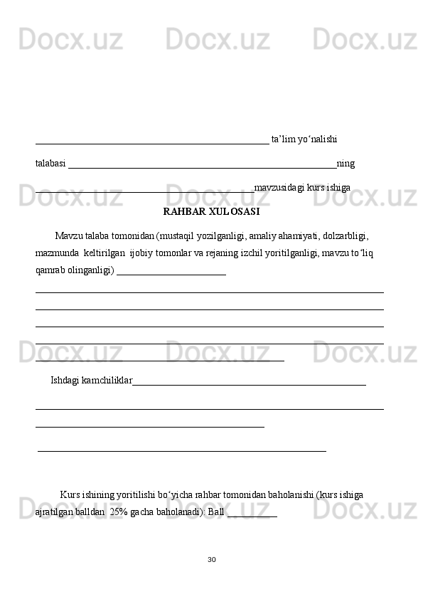 _______________________________________________ ta’lim yo nalishi ʻ
talabasi ______________________________________________________ning 
____________________________________________mavzusidagi kurs ishiga 
RAHBAR XULOSASI
        Mavzu talaba tomonidan (mustaqil yozilganligi, amaliy ahamiyati, dolzarbligi, 
mazmunda  keltirilgan  ijobiy tomonlar va rejaning izchil yoritilganligi, mavzu to liq 	
ʻ
qamrab olinganligi) ______________________ 
______________________________________________________________________
______________________________________________________________________
______________________________________________________________________
______________________________________________________________________
__________________________________________________
      Ishdagi kamchiliklar_______________________________________________ 
______________________________________________________________________
______________________________________________
 __________________________________________________________ 
Kurs ishining yoritilishi bo yicha rahbar tomonidan baholanishi (kurs ishiga 	
ʻ
ajratilgan balldan  25% gacha baholanadi): Ball __________ 
30 