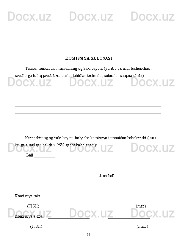 KOMISSIYA XULOSASI
Talaba  tomonidan  mavzuning og zaki bayoni (yoritib berishi, tushunchasi, ʻ
savollarga to liq javob bera olishi, tahlillar keltirishi, xulosalar chiqara olishi) 	
ʻ
______________________________________________________________________
______________________________________________________________________
______________________________________________________________________
______________________________________________________________________
______________________________________________________________________
__________________________________________
 
Kurs ishining og zaki bayoni bo yicha komissiya tomonidan baholanishi (kurs 	
ʻ ʻ
ishiga ajratilgan balldan  25% gacha baholanadi):
 Ball __________ 
Jami ball_______________________ 
Komissiya raisi    _____________________                  ____________________ 
            (FISH)                                                                                            (imzo) 
Komissiya a’zosi    ____________________                  ____________________ 
               (FISH)                                                                                           (imzo) 
31 