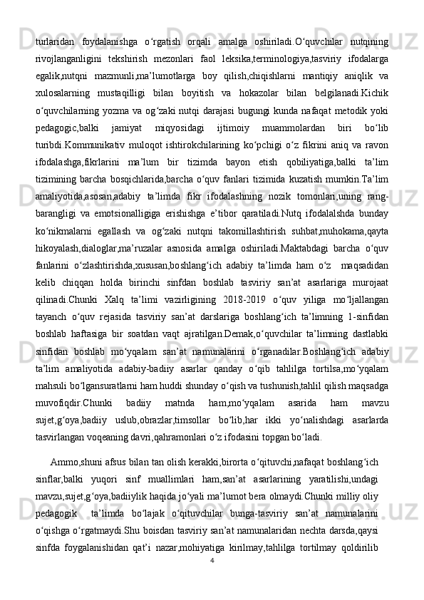 turlaridan   foydalanishga   o rgatish   orqali   amalga   oshiriladi.O quvchilar   nutqiningʻ ʻ
rivojlanganligini   tekshirish   mezonlari   faol   leksika,terminologiya,tasviriy   ifodalarga
egalik,nutqni   mazmunli,ma’lumotlarga   boy   qilish,chiqishlarni   mantiqiy   aniqlik   va
xulosalarning   mustaqilligi   bilan   boyitish   va   hokazolar   bilan   belgilanadi.Kichik
o quvchilarning  yozma va  og zaki  nutqi   darajasi   bugungi   kunda  nafaqat  metodik  yoki	
ʻ ʻ
pedagogic,balki   jamiyat   miqyosidagi   ijtimoiy   muammolardan   biri   bo lib	
ʻ
turibdi.Kommunikativ   muloqot   ishtirokchilarining   ko pchigi   o z   fikrini   aniq   va   ravon	
ʻ ʻ
ifodalashga,fikrlarini   ma’lum   bir   tizimda   bayon   etish   qobiliyatiga,balki   ta’lim
tizimining  barcha   bosqichlarida,barcha  o quv  fanlari   tizimida  kuzatish  mumkin.Ta’lim	
ʻ
amaliyotida,asosan,adabiy   ta’limda   fikr   ifodalashning   nozik   tomonlari,uning   rang-
barangligi   va   emotsionalligiga   erishishga   e’tibor   qaratiladi.Nutq   ifodalalshda   bunday
ko nikmalarni   egallash   va   og zaki   nutqni   takomillashtirish   suhbat,muhokama,qayta	
ʻ ʻ
hikoyalash,dialoglar,ma’ruzalar   asnosida   amalga   oshiriladi.Maktabdagi   barcha   o quv	
ʻ
fanlarini   o zlashtirishda,xususan,boshlang ich   adabiy   ta’limda   ham   o z     maqsadidan	
ʻ ʻ ʻ
kelib   chiqqan   holda   birinchi   sinfdan   boshlab   tasviriy   san’at   asarlariga   murojaat
qilinadi.Chunki   Xalq   ta’limi   vazirligining   2018-2019   o quv   yiliga   mo ljallangan	
ʻ ʻ
tayanch   o quv   rejasida   tasviriy   san’at   darslariga   boshlang ich   ta’limning   1-sinfidan	
ʻ ʻ
boshlab   haftasiga   bir   soatdan   vaqt   ajratilgan.Demak,o quvchilar   ta’limning   dastlabki	
ʻ
sinfidan   boshlab   mo yqalam   san’at   namunalarini   o rganadilar.Boshlang ich   adabiy	
ʻ ʻ ʻ
ta’lim   amaliyotida   adabiy-badiiy   asarlar   qanday   o qib   tahlilga   tortilsa,mo yqalam	
ʻ ʻ
mahsuli bo lgansuratlarni ham huddi shunday o qish va tushunish,tahlil qilish maqsadga	
ʻ ʻ
muvofiqdir.Chunki   badiiy   matnda   ham,mo yqalam   asarida   ham   mavzu	
ʻ
sujet,g oya,badiiy   uslub,obrazlar,timsollar   bo lib,har   ikki   yo nalishdagi   asarlarda	
ʻ ʻ ʻ
tasvirlangan voqeaning davri,qahramonlari o z ifodasini topgan bo ladi.	
ʻ ʻ
      Ammo,shuni afsus bilan tan olish kerakki,birorta o qituvchi,nafaqat boshlang ich	
ʻ ʻ
sinflar,balki   yuqori   sinf   muallimlari   ham,san’at   asarlarining   yaratilishi,undagi
mavzu,sujet,g oya,badiiylik haqida jo yali ma’lumot bera olmaydi.Chunki milliy oliy	
ʻ ʻ
pedagogik     ta’limda   bo lajak   o qituvchilar   bunga-tasviriy   san’at   namunalarini	
ʻ ʻ
o qishga o rgatmaydi.Shu boisdan tasviriy san’at namunalaridan nechta darsda,qaysi	
ʻ ʻ
sinfda   foygalanishidan   qat’i   nazar,mohiyatiga   kirilmay,tahlilga   tortilmay   qoldirilib
4