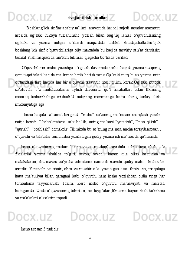 rivojlantirish   usullari
             Boshlang ich sinflar adabiy ta’limi jarayonida har xil sujetli rasmlar mazmuniʻ
asosida   og zaki   hikoya   tuzish,insho   yozish   bilan   bog liq   ishlar   o quvchilarning	
ʻ ʻ ʻ
og zaki   va   yozma   nutqini   o stirish   maqsadida   tashkil   etiladi,albatta.Bo ajak	
ʻ ʻ ʻ
boshlang ich sinf  o qituvchilariga oliy maktabda bu haqida tasviriy san’at  darslarini	
ʻ ʻ
tashkil etish maqsadida ma’lum bilimlar qisqacha bo lsada beriladi.	
ʻ
        O quvchilarni   insho   yozishga   o rgatish   davomida   insho   haqida,yozma   nutqning	
ʻ ʻ
qonun-qoidalari   haqida ma’lumot  berib borish  zarur.Og zaki   nutq bilan  yozma nutq	
ʻ
o rtasidagi   farq   haqida   har   bir   o quvchi   tasavvur   hosil   qilishi   kerak.Og zaki   nutqda	
ʻ ʻ ʻ
so zlovchi   o z   mulohazalarini   aytish   davomida   qo l   harakatlari   bilan   fikrining
ʻ ʻ ʻ
osonroq   tushunilishiga   erishadi.U   nutqning   mazmuniga   ko ra   ohang   tanlay   olish	
ʻ
imkoniyatiga ega.                                    
          Insho   haqida     a’lumot   berganda   “insho”   so zining   ma’nosini   sharqlash   yaxshi	
ʻ
natija   beradi.   “Insho”arabcha   so z   bo lib,   uning   ma’nosi   “yaratish”,   “bino   qilish”   ,	
ʻ ʻ
“qurish”, “boshlash” demakdir. Tilimizda bu so zning ma’nosi ancha torayib,asosan ,	
ʻ
o quvchi va talabalar tomonidan yoziladigan ijodiy yozma ish ma’nosida qo llanadi.	
ʻ ʻ
Insho   o quvchining   malum   bir   mavzuni   mustaqil   ravishda   ochib   bera   olish,   o z	
ʻ ʻ
fikirlarini   yozma   shaklda   to g ri,   ravon,   savodli   bayon   qila   olish   ko nikma   va	
ʻ ʻ ʻ
malakalarini, shu mavzu bo yicha bilimlarini namoish etuvchi ijodiy matn – kichik bir	
ʻ
asardir.   Yozuvchi   va   shoir,   olim   va   muxbir   o zi   yozadigan   asar,   ilmiy   ish,   maqolaga	
ʻ
katta   ma’suliyat   bilan   qaragani   kabi   o quvchi   ham   insho   yozishdan   oldin   unga   har	
ʻ
tomonlama   tayyorlanishi   lozim.   Zero   insho   o quvchi   ma’naviyati   va   marifati	
ʻ
ko zgusidir. Unda o quvchining bilimlari, his-tuyg ulari,fikrlarini bayon etish ko nikma	
ʻ ʻ ʻ ʻ
va malakalari o z aksini topadi.	
ʻ
Insho asosan 3 turlidir
6 