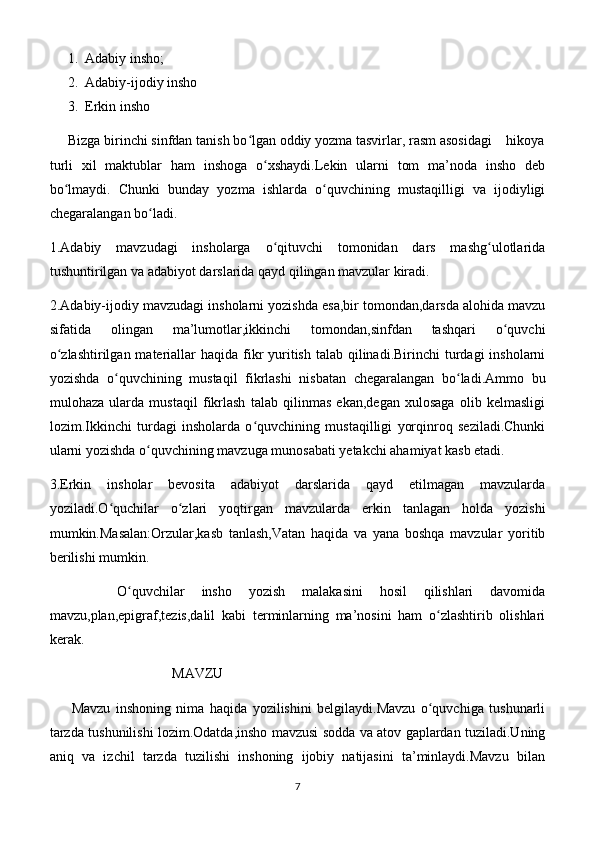 1. Adabiy insho;
2. Adabiy-ijodiy insho
3. Erkin insho
     Bizga birinchi sinfdan tanish bo lgan oddiy yozma tasvirlar, rasm asosidagi    hikoyaʻ
turli   xil   maktublar   ham   inshoga   o xshaydi.Lekin   ularni   tom   ma’noda   insho   deb	
ʻ
bo lmaydi.   Chunki   bunday   yozma   ishlarda   o quvchining   mustaqilligi   va   ijodiyligi	
ʻ ʻ
chegaralangan bo ladi. 	
ʻ
1.Adabiy   mavzudagi   insholarga   o qituvchi   tomonidan   dars   mashg ulotlarida	
ʻ ʻ
tushuntirilgan va adabiyot darslarida qayd qilingan mavzular kiradi.
2.Adabiy-ijodiy mavzudagi insholarni yozishda esa,bir tomondan,darsda alohida mavzu
sifatida   olingan   ma’lumotlar,ikkinchi   tomondan,sinfdan   tashqari   o quvchi	
ʻ
o zlashtirilgan  materiallar  haqida fikr  yuritish talab qilinadi.Birinchi  turdagi  insholarni	
ʻ
yozishda   o quvchining   mustaqil   fikrlashi   nisbatan   chegaralangan   bo ladi.Ammo   bu	
ʻ ʻ
mulohaza   ularda   mustaqil   fikrlash   talab   qilinmas   ekan,degan   xulosaga   olib   kelmasligi
lozim.Ikkinchi   turdagi   insholarda   o quvchining   mustaqilligi   yorqinroq   seziladi.Chunki	
ʻ
ularni yozishda o quvchining mavzuga munosabati yetakchi ahamiyat kasb etadi.	
ʻ
3.Erkin   insholar   bevosita   adabiyot   darslarida   qayd   etilmagan   mavzularda
yoziladi.O quchilar   o zlari   yoqtirgan   mavzularda   erkin   tanlagan   holda   yozishi	
ʻ ʻ
mumkin.Masalan:Orzular,kasb   tanlash,Vatan   haqida   va   yana   boshqa   mavzular   yoritib
berilishi mumkin.
        O quvchilar   insho   yozish   malakasini   hosil   qilishlari   davomida	
ʻ
mavzu,plan,epigraf,tezis,dalil   kabi   terminlarning   ma’nosini   ham   o zlashtirib   olishlari	
ʻ
kerak.                               
                                   MAVZU
        Mavzu   inshoning   nima   haqida   yozilishini   belgilaydi.Mavzu   o quvchiga   tushunarli
ʻ
tarzda tushunilishi lozim.Odatda,insho mavzusi sodda va atov gaplardan tuziladi.Uning
aniq   va   izchil   tarzda   tuzilishi   inshoning   ijobiy   natijasini   ta’minlaydi.Mavzu   bilan
7 