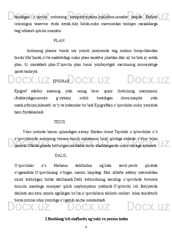 tanishgan   o quvchi   inshoning   kompozitsiyasini,tuzilishini,nimalar   haqida   fikrlashʻ
lozimligini   tasavvur   etishi   kerak.Aks   holda,insho   mavzusidan   tashqari   masalalarga
bag ishlanib qolishi mumkin.	
ʻ
                                       PLAN
          Inshoning   planini   tuzish   uni   yozish   jarayonida   eng   muhim   bosqichlaridan
biridir.Ma’lumki,o rta maktabdagi insho plani xarakter jihatdan ikki xil bo ladi:a) sodda	
ʻ ʻ
plan;   b)   murakkab   plan.O quvchi   plan   turini   yozilayotgab   mavzuning   xususiyatiga	
ʻ
qarab tanlaydi.
                                      EPIGRAF
Epigraf   adabiy   asarning   yoki   uning   biror   qismi   (bobi)ning   mazmunini
ifodalaydigan,asosiy   g oyasini   ochib   beradigan   ibora,maqola   yoki
ʻ
matal,aforizm,hikmatli so z va hokazolar bo ladi.Epigrafdan o quvchilar insho yozishda
ʻ ʻ ʻ
ham foydalaniladi.
                                       TEZIS
          Tezis   inshoda   bayon   qilinadigan   asosiy   fikrdan   iborat.Tajribali   o qituvchilar   o z	
ʻ ʻ
o quvchilarida   inshoning   tezisini   tuzish   malakasini   hosil   qilishga   alohida   e’tibor   bilan	
ʻ
qaraydi.Odatda,planda keltirilgan moddalar biroz sharhlanganda insho tezisiga aylanadi.
                                        DALIL
O quvchilar   o z   fikrlarini   dalillashni   og zaki   savol-javob   qilishda
ʻ ʻ ʻ
o rganadilar.O quvchining   o tilgan   mavzu   haqidagi   fikri   albatta   adabiy   materialdan
ʻ ʻ ʻ
misol   keltirilgan   holda   dalillanadi.Dalil   keltirishning   zarurligi   o quvchida   bevosita	
ʻ
birinchi   manbaga   murojaat   qilish   majburiyatini   yuklaydi.O qituvchi   ish   faoliyatida	
ʻ
dalilash san’atini yaxshi egallagan bo lsa,o quvchilarni talilash usullari  bilan tanishtirib	
ʻ ʻ
borsa,yozma ishni yozishga o rgatish ancha osonlashadi.	
ʻ
   
  2.Boshlang ich sinflarda og zaki va yozma insho
ʻ ʻ
8