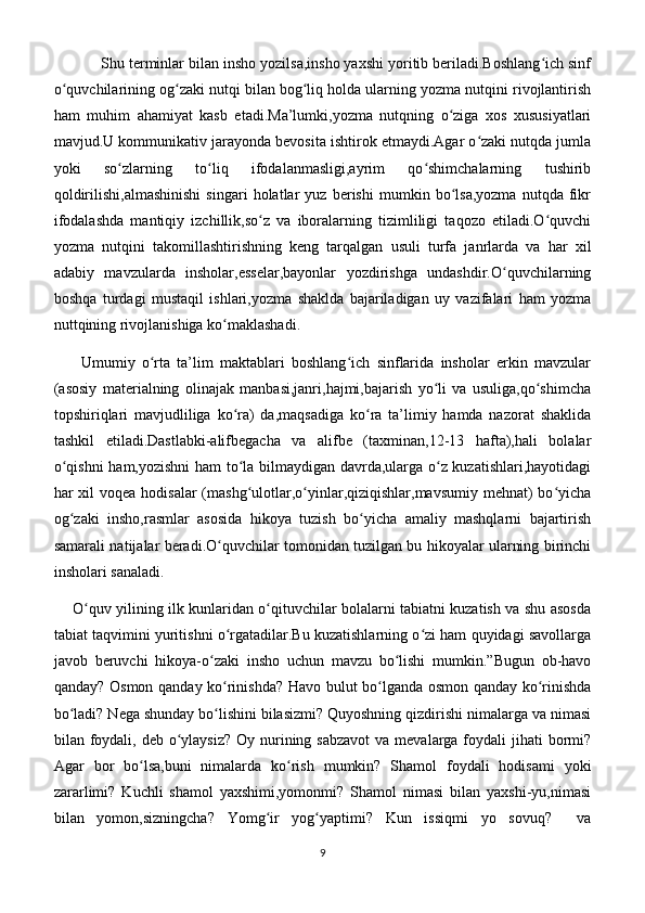            Shu terminlar bilan insho yozilsa,insho yaxshi yoritib beriladi.Boshlang ich sinfʻ
o quvchilarining og zaki nutqi bilan bog liq holda ularning yozma nutqini rivojlantirish	
ʻ ʻ ʻ
ham   muhim   ahamiyat   kasb   etadi.Ma’lumki,yozma   nutqning   o ziga   xos   xususiyatlari	
ʻ
mavjud.U kommunikativ jarayonda bevosita ishtirok etmaydi.Agar o zaki nutqda jumla	
ʻ
yoki   so zlarning   to liq   ifodalanmasligi,ayrim   qo shimchalarning   tushirib	
ʻ ʻ ʻ
qoldirilishi,almashinishi   singari   holatlar   yuz   berishi   mumkin   bo lsa,yozma   nutqda   fikr	
ʻ
ifodalashda   mantiqiy   izchillik,so z   va   iboralarning   tizimliligi   taqozo   etiladi.O quvchi	
ʻ ʻ
yozma   nutqini   takomillashtirishning   keng   tarqalgan   usuli   turfa   janrlarda   va   har   xil
adabiy   mavzularda   insholar,esselar,bayonlar   yozdirishga   undashdir.O quvchilarning	
ʻ
boshqa   turdagi   mustaqil   ishlari,yozma   shaklda   bajariladigan   uy   vazifalari   ham   yozma
nuttqining rivojlanishiga ko maklashadi.	
ʻ
        Umumiy   o rta   ta’lim   maktablari   boshlang ich   sinflarida   insholar   erkin   mavzular	
ʻ ʻ
(asosiy   materialning   olinajak   manbasi,janri,hajmi,bajarish   yo li   va   usuliga,qo shimcha	
ʻ ʻ
topshiriqlari   mavjudliliga   ko ra)   da,maqsadiga   ko ra   ta’limiy   hamda   nazorat   shaklida	
ʻ ʻ
tashkil   etiladi.Dastlabki-alifbegacha   va   alifbe   (taxminan,12-13   hafta),hali   bolalar
o qishni  ham,yozishni ham to la bilmaydigan davrda,ularga o z kuzatishlari,hayotidagi	
ʻ ʻ ʻ
har xil voqea hodisalar  (mashg ulotlar,o yinlar,qiziqishlar,mavsumiy mehnat)  bo yicha	
ʻ ʻ ʻ
og zaki   insho,rasmlar   asosida   hikoya   tuzish   bo yicha   amaliy   mashqlarni   bajartirish	
ʻ ʻ
samarali natijalar beradi.O quvchilar tomonidan tuzilgan bu hikoyalar ularning birinchi	
ʻ
insholari sanaladi.
       O quv yilining ilk kunlaridan o qituvchilar bolalarni tabiatni kuzatish va shu asosda	
ʻ ʻ
tabiat taqvimini yuritishni o rgatadilar.Bu kuzatishlarning o zi ham quyidagi savollarga	
ʻ ʻ
javob   beruvchi   hikoya-o zaki   insho   uchun   mavzu   bo lishi   mumkin.”Bugun   ob-havo	
ʻ ʻ
qanday? Osmon qanday ko rinishda? Havo bulut bo lganda osmon qanday ko rinishda	
ʻ ʻ ʻ
bo ladi? Nega shunday bo lishini bilasizmi? Quyoshning qizdirishi nimalarga va nimasi	
ʻ ʻ
bilan foydali, deb  o ylaysiz?  Oy nurining sabzavot  va  mevalarga  foydali  jihati  bormi?	
ʻ
Agar   bor   bo lsa,buni   nimalarda   ko rish   mumkin?   Shamol   foydali   hodisami   yoki	
ʻ ʻ
zararlimi?   Kuchli   shamol   yaxshimi,yomonmi?   Shamol   nimasi   bilan   yaxshi-yu,nimasi
bilan   yomon,sizningcha?   Yomg ir   yog yaptimi?   Kun   issiqmi   yo   sovuq?     va	
ʻ ʻ
9 