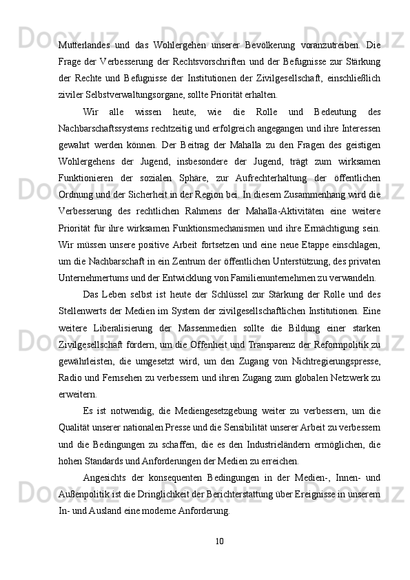 Mutterlandes   und   das   Wohlergehen   unserer   Bevölkerung   voranzutreiben.   Die
Frage   der   Verbesserung   der   Rechtsvorschriften   und   der   Befugnisse   zur   Stärkung
der   Rechte   und   Befugnisse   der   Institutionen   der   Zivilgesellschaft,   einschließlich
ziviler Selbstverwaltungsorgane, sollte Priorität erhalten.
Wir   alle   wissen   heute,   wie   die   Rolle   und   Bedeutung   des
Nachbarschaftssystems rechtzeitig und erfolgreich angegangen und ihre Interessen
gewahrt   werden   können.   Der   Beitrag   der   Mahalla   zu   den   Fragen   des   geistigen
Wohlergehens   der   Jugend,   insbesondere   der   Jugend,   trägt   zum   wirksamen
Funktionieren   der   sozialen   Sphäre,   zur   Aufrechterhaltung   der   öffentlichen
Ordnung und der Sicherheit in der Region bei. In diesem Zusammenhang wird die
Verbesserung   des   rechtlichen   Rahmens   der   Mahalla-Aktivitäten   eine   weitere
Priorität   für   ihre   wirksamen   Funktionsmechanismen   und   ihre   Ermächtigung   sein.
Wir   müssen   unsere   positive   Arbeit   fortsetzen   und   eine   neue   Etappe   einschlagen,
um die Nachbarschaft in ein Zentrum der öffentlichen Unterstützung, des privaten
Unternehmertums und der Entwicklung von Familienunternehmen zu verwandeln.
Das   Leben   selbst   ist   heute   der   Schlüssel   zur   Stärkung   der   Rolle   und   des
Stellenwerts der  Medien im System  der zivilgesellschaftlichen  Institutionen. Eine
weitere   Liberalisierung   der   Massenmedien   sollte   die   Bildung   einer   starken
Zivilgesellschaft fördern, um die Offenheit und Transparenz der Reformpolitik zu
gewährleisten,   die   umgesetzt   wird,   um   den   Zugang   von   Nichtregierungspresse,
Radio und Fernsehen zu verbessern und ihren Zugang zum globalen Netzwerk zu
erweitern.
Es   ist   notwendig,   die   Mediengesetzgebung   weiter   zu   verbessern,   um   die
Qualität unserer nationalen Presse und die Sensibilität unserer Arbeit zu verbessern
und   die   Bedingungen   zu   schaffen,   die   es   den   Industrieländern   ermöglichen,   die
hohen Standards und Anforderungen der Medien zu erreichen.
Angesichts   der   konsequenten   Bedingungen   in   der   Medien-,   Innen-   und
Außenpolitik ist die Dringlichkeit der Berichterstattung über Ereignisse in unserem
In- und Ausland eine moderne Anforderung.
 
10 
