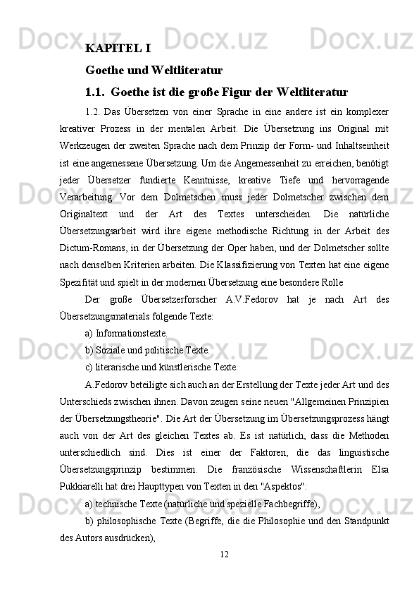 KAPITEL I
Goethe und Weltliteratur
1.1. Goethe ist die große Figur der Weltliteratur
1.2.   Das   Übersetzen   von   einer   Sprache   in   eine   andere   ist   ein   komplexer
kreativer   Prozess   in   der   mentalen   Arbeit.   Die   Übersetzung   ins   Original   mit
Werkzeugen  der   zweiten  Sprache  nach  dem   Prinzip  der   Form-  und  Inhaltseinheit
ist eine angemessene Übersetzung. Um die Angemessenheit zu erreichen, benötigt
jeder   Übersetzer   fundierte   Kenntnisse,   kreative   Tiefe   und   hervorragende
Verarbeitung.   Vor   dem   Dolmetschen   muss   jeder   Dolmetscher   zwischen   dem
Originaltext   und   der   Art   des   Textes   unterscheiden.   Die   natürliche
Übersetzungsarbeit   wird   ihre   eigene   methodische   Richtung   in   der   Arbeit   des
Dictum-Romans,  in der  Übersetzung  der  Oper haben, und der  Dolmetscher  sollte
nach denselben Kriterien arbeiten. Die Klassifizierung von Texten hat eine eigene
Spezifität und spielt in der modernen Übersetzung eine besondere Rolle
Der   große   Übersetzerforscher   A.V.Fedorov   hat   je   nach   Art   des
Übersetzungsmaterials folgende Texte:
a) Informationstexte.
b) Soziale und politische Texte.
c) literarische und künstlerische Texte.
A.Fedorov beteiligte sich auch an der Erstellung der Texte jeder Art und des
Unterschieds zwischen ihnen. Davon zeugen seine neuen "Allgemeinen Prinzipien
der Übersetzungstheorie". Die Art der Übersetzung im Übersetzungsprozess hängt
auch   von   der   Art   des   gleichen   Textes   ab.   Es   ist   natürlich,   dass   die   Methoden
unterschiedlich   sind.   Dies   ist   einer   der   Faktoren,   die   das   linguistische
Übersetzungsprinzip   bestimmen.   Die   französische   Wissenschaftlerin   Elsa
Pukkiarelli hat drei Haupttypen von Texten in den "Aspektos":
a) technische Texte (natürliche und spezielle Fachbegriffe),
b)  philosophische  Texte (Begriffe, die die Philosophie  und den Standpunkt
des Autors ausdrücken),
12 