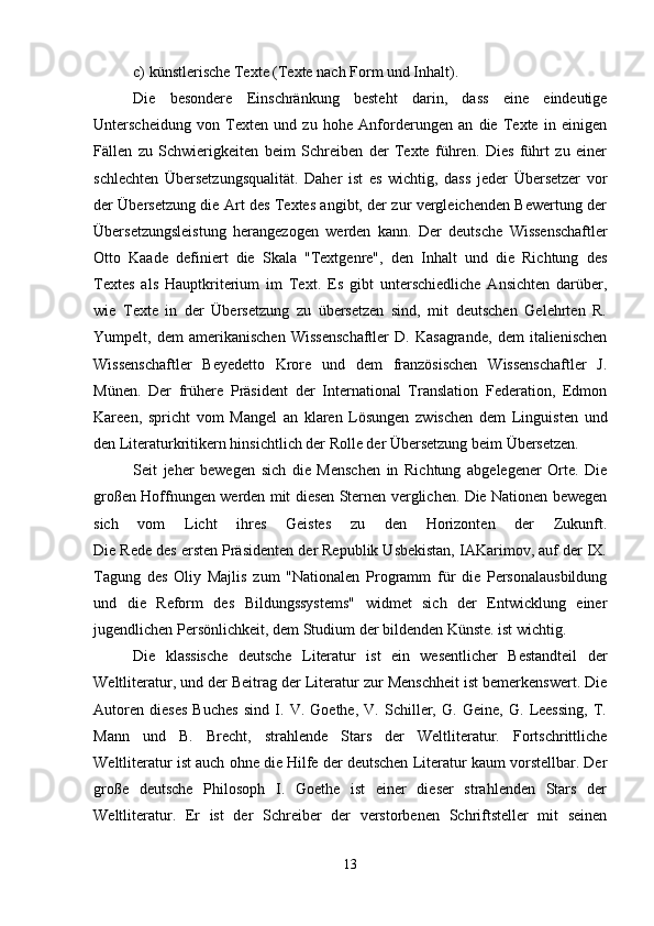c) künstlerische Texte (Texte nach Form und Inhalt).
Die   besondere   Einschränkung   besteht   darin,   dass   eine   eindeutige
Unterscheidung   von   Texten   und   zu   hohe   Anforderungen   an   die   Texte   in   einigen
Fällen   zu   Schwierigkeiten   beim   Schreiben   der   Texte   führen.   Dies   führt   zu   einer
schlechten   Übersetzungsqualität.   Daher   ist   es   wichtig,   dass   jeder   Übersetzer   vor
der Übersetzung die Art des Textes angibt, der zur vergleichenden Bewertung der
Übersetzungsleistung   herangezogen   werden   kann.   Der   deutsche   Wissenschaftler
Otto   Kaade   definiert   die   Skala   "Textgenre",   den   Inhalt   und   die   Richtung   des
Textes   als   Hauptkriterium   im   Text.   Es   gibt   unterschiedliche   Ansichten   darüber,
wie   Texte   in   der   Übersetzung   zu   übersetzen   sind,   mit   deutschen   Gelehrten   R.
Yumpelt,   dem   amerikanischen   Wissenschaftler   D.   Kasagrande,   dem   italienischen
Wissenschaftler   Beyedetto   Krore   und   dem   französischen   Wissenschaftler   J.
Münen.   Der   frühere   Präsident   der   International   Translation   Federation,   Edmon
Kareen,   spricht   vom   Mangel   an   klaren   Lösungen   zwischen   dem   Linguisten   und
den Literaturkritikern hinsichtlich der Rolle der Übersetzung beim Übersetzen.
Seit   jeher   bewegen   sich   die   Menschen   in   Richtung   abgelegener   Orte.   Die
großen Hoffnungen werden mit diesen Sternen verglichen. Die Nationen bewegen
sich   vom   Licht   ihres   Geistes   zu   den   Horizonten   der   Zukunft.
Die Rede des ersten Präsidenten der Republik Usbekistan, IAKarimov, auf der IX.
Tagung   des   Oliy   Majlis   zum   "Nationalen   Programm   für   die   Personalausbildung
und   die   Reform   des   Bildungssystems"   widmet   sich   der   Entwicklung   einer
jugendlichen Persönlichkeit, dem Studium der bildenden Künste. ist wichtig.
Die   klassische   deutsche   Literatur   ist   ein   wesentlicher   Bestandteil   der
Weltliteratur, und der Beitrag der Literatur zur Menschheit ist bemerkenswert. Die
Autoren   dieses   Buches   sind   I.   V.   Goethe,   V.   Schiller,   G.   Geine,   G.   Leessing,   T.
Mann   und   B.   Brecht,   strahlende   Stars   der   Weltliteratur.   Fortschrittliche
Weltliteratur ist auch ohne die Hilfe der deutschen Literatur kaum vorstellbar. Der
große   deutsche   Philosoph   I.   Goethe   ist   einer   dieser   strahlenden   Stars   der
Weltliteratur.   Er   ist   der   Schreiber   der   verstorbenen   Schriftsteller   mit   seinen
13 