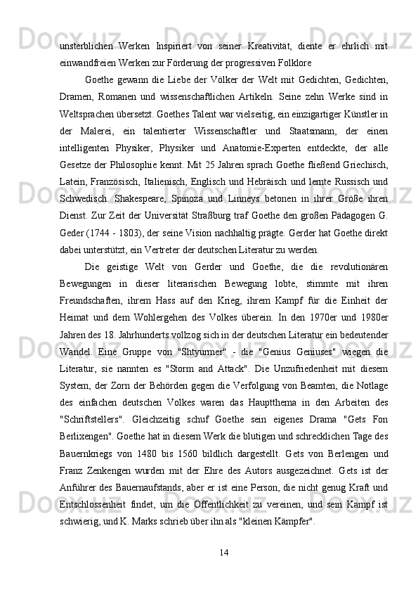 unsterblichen   Werken   Inspiriert   von   seiner   Kreativität,   diente   er   ehrlich   mit
einwandfreien Werken zur Förderung der progressiven Folklore
Goethe   gewann   die   Liebe   der   Völker   der   Welt   mit   Gedichten,   Gedichten,
Dramen,   Romanen   und   wissenschaftlichen   Artikeln.   Seine   zehn   Werke   sind   in
Weltsprachen übersetzt. Goethes Talent war vielseitig, ein einzigartiger Künstler in
der   Malerei,   ein   talentierter   Wissenschaftler   und   Staatsmann,   der   einen
intelligenten   Physiker,   Physiker   und   Anatomie-Experten   entdeckte,   der   alle
Gesetze der Philosophie kennt.   Mit 25 Jahren sprach Goethe fließend Griechisch,
Latein,   Französisch,   Italienisch,   Englisch   und   Hebräisch   und   lernte   Russisch   und
Schwedisch.   Shakespeare,   Spinoza   und   Linneys   betonen   in   ihrer   Größe   ihren
Dienst.   Zur   Zeit   der   Universität   Straßburg   traf   Goethe   den  großen  Pädagogen   G.
Geder (1744 - 1803), der seine Vision nachhaltig prägte. Gerder hat Goethe direkt
dabei unterstützt, ein Vertreter der deutschen Literatur zu werden.
Die   geistige   Welt   von   Gerder   und   Goethe,   die   die   revolutionären
Bewegungen   in   dieser   literarischen   Bewegung   lobte,   stimmte   mit   ihren
Freundschaften,   ihrem   Hass   auf   den   Krieg,   ihrem   Kampf   für   die   Einheit   der
Heimat   und   dem   Wohlergehen   des   Volkes   überein.   In   den   1970er   und   1980er
Jahren des 18. Jahrhunderts vollzog sich in der deutschen Literatur ein bedeutender
Wandel.   Eine   Gruppe   von   "Shtyurmer"   -   die   "Genius   Geniuses"   wiegen   die
Literatur,   sie   nannten   es   "Storm   and   Attack".   Die   Unzufriedenheit   mit   diesem
System,  der   Zorn der   Behörden  gegen die  Verfolgung  von Beamten,   die  Notlage
des   einfachen   deutschen   Volkes   waren   das   Hauptthema   in   den   Arbeiten   des
"Schriftstellers".   Gleichzeitig   schuf   Goethe   sein   eigenes   Drama   "Gets   Fon
Berlixengen".   Goethe hat in diesem Werk die blutigen und schrecklichen Tage des
Bauernkriegs   von   1480   bis   1560   bildlich   dargestellt.   Gets   von   Berlengen   und
Franz   Zenkengen   wurden   mit   der   Ehre   des   Autors   ausgezeichnet.   Gets   ist   der
Anführer des Bauernaufstands,  aber er  ist  eine Person, die nicht  genug Kraft und
Entschlossenheit   findet,   um   die   Öffentlichkeit   zu   vereinen,   und   sein   Kampf   ist
schwierig, und K. Marks schrieb über ihn als "kleinen Kämpfer".
14 
