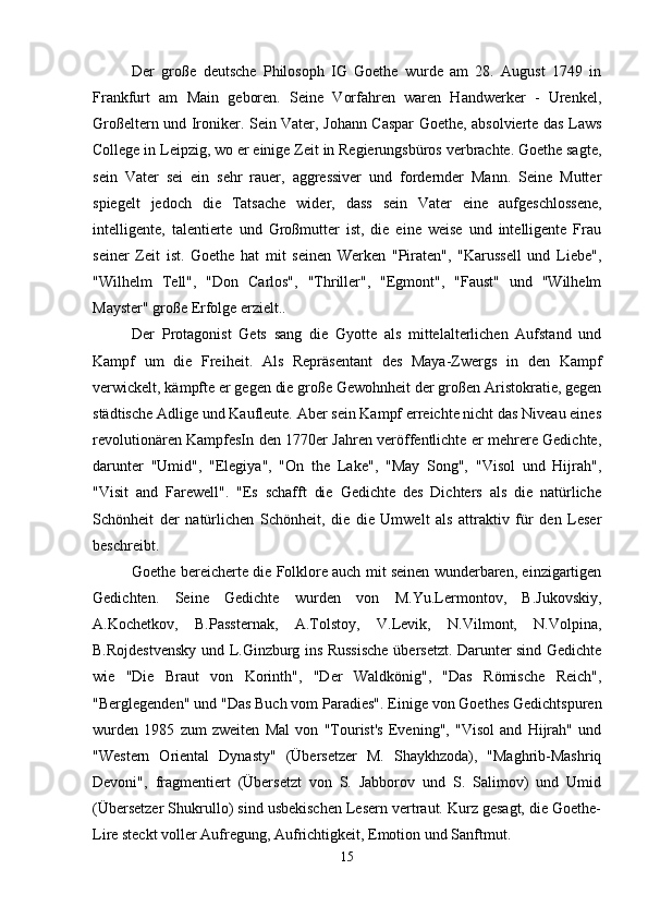 Der   große   deutsche   Philosoph   IG   Goethe   wurde   am   28.   August   1749   in
Frankfurt   am   Main   geboren.   Seine   Vorfahren   waren   Handwerker   -   Urenkel,
Großeltern und Ironiker. Sein Vater, Johann Caspar Goethe, absolvierte das Laws
College in Leipzig, wo er einige Zeit in Regierungsbüros verbrachte. Goethe sagte,
sein   Vater   sei   ein   sehr   rauer,   aggressiver   und   fordernder   Mann.   Seine   Mutter
spiegelt   jedoch   die   Tatsache   wider,   dass   sein   Vater   eine   aufgeschlossene,
intelligente,   talentierte   und   Großmutter   ist,   die   eine   weise   und   intelligente   Frau
seiner   Zeit   ist.   Goethe   hat   mit   seinen   Werken   "Piraten",   "Karussell   und   Liebe",
"Wilhelm   Tell",   "Don   Carlos",   "Thriller",   "Egmont",   "Faust"   und   "Wilhelm
Mayster" große Erfolge erzielt.. 
Der   Protagonist   Gets   sang   die   Gyotte   als   mittelalterlichen   Aufstand   und
Kampf   um   die   Freiheit.   Als   Repräsentant   des   Maya-Zwergs   in   den   Kampf
verwickelt, kämpfte er gegen die große Gewohnheit der großen Aristokratie, gegen
städtische Adlige und Kaufleute. Aber sein Kampf erreichte nicht das Niveau eines
revolutionären KampfesIn den 1770er Jahren veröffentlichte er mehrere Gedichte,
darunter   "Umid",   "Elegiya",   "On   the   Lake",   "May   Song",   "Visol   und   Hijrah",
"Visit   and   Farewell".   "Es   schafft   die   Gedichte   des   Dichters   als   die   natürliche
Schönheit   der   natürlichen   Schönheit,   die   die   Umwelt   als   attraktiv   für   den   Leser
beschreibt.
Goethe bereicherte die Folklore auch mit seinen wunderbaren, einzigartigen
Gedichten.   Seine   Gedichte   wurden   von   M.Yu.Lermontov,   B.Jukovskiy,
A.Kochetkov,   B.Passternak,   A.Tolstoy,   V.Levik,   N.Vilmont,   N.Volpina,
B.Rojdestvensky und L.Ginzburg ins Russische übersetzt. Darunter sind Gedichte
wie   "Die   Braut   von   Korinth",   "Der   Waldkönig",   "Das   Römische   Reich",
"Berglegenden" und "Das Buch vom Paradies".   Einige von Goethes Gedichtspuren
wurden   1985   zum   zweiten   Mal   von   "Tourist's   Evening",   "Visol   and   Hijrah"   und
"Western   Oriental   Dynasty"   (Übersetzer   M.   Shaykhzoda),   "Maghrib-Mashriq
Devoni",   fragmentiert   (Übersetzt   von   S.   Jabborov   und   S.   Salimov)   und   Umid
(Übersetzer Shukrullo) sind usbekischen Lesern vertraut. Kurz gesagt, die Goethe-
Lire steckt voller Aufregung, Aufrichtigkeit, Emotion und Sanftmut.
15 
