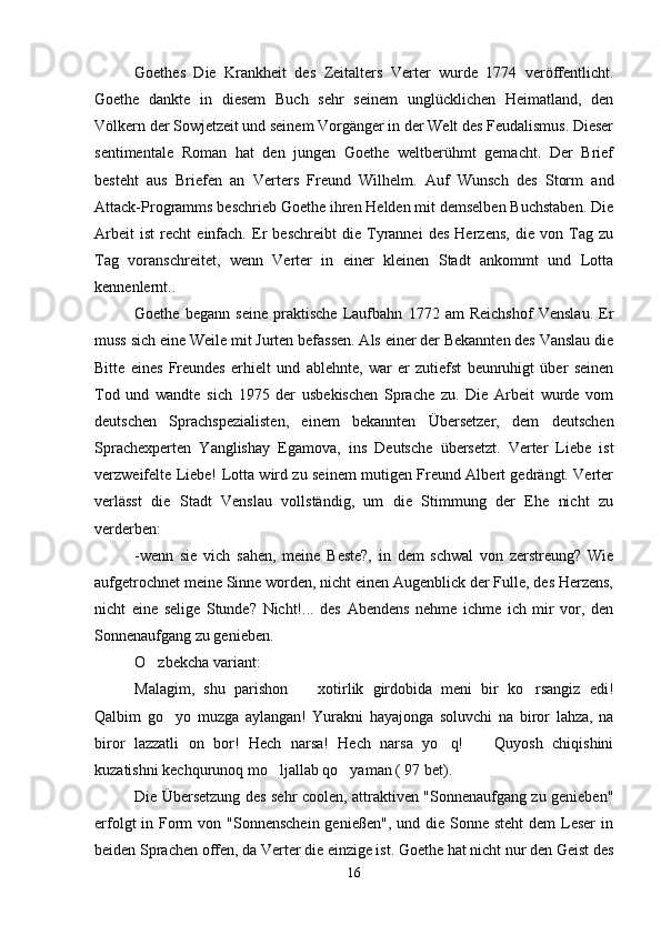Goethes   Die   Krankheit   des   Zeitalters   Verter   wurde   1774   veröffentlicht.
Goethe   dankte   in   diesem   Buch   sehr   seinem   unglücklichen   Heimatland,   den
Völkern der Sowjetzeit und seinem Vorgänger in der Welt des Feudalismus. Dieser
sentimentale   Roman   hat   den   jungen   Goethe   weltberühmt   gemacht.   Der   Brief
besteht   aus   Briefen   an   Verters   Freund   Wilhelm.   Auf   Wunsch   des   Storm   and
Attack-Programms beschrieb Goethe ihren Helden mit demselben Buchstaben. Die
Arbeit   ist   recht   einfach.   Er   beschreibt   die   Tyrannei   des   Herzens,   die   von   Tag   zu
Tag   voranschreitet,   wenn   Verter   in   einer   kleinen   Stadt   ankommt   und   Lotta
kennenlernt..
Goethe   begann   seine   praktische   Laufbahn   1772   am   Reichshof   Venslau.   Er
muss sich eine Weile mit Jurten befassen. Als einer der Bekannten des Vanslau die
Bitte   eines   Freundes   erhielt   und   ablehnte,   war   er   zutiefst   beunruhigt   über   seinen
Tod   und   wandte   sich   1975   der   usbekischen   Sprache   zu.   Die   Arbeit   wurde   vom
deutschen   Sprachspezialisten,   einem   bekannten   Übersetzer,   dem   deutschen
Sprachexperten   Yanglishay   Egamova,   ins   Deutsche   übersetzt.   Verter   Liebe   ist
verzweifelte Liebe! Lotta wird zu seinem mutigen Freund Albert gedrängt. Verter
verlässt   die   Stadt   Venslau   vollständig,   um   die   Stimmung   der   Ehe   nicht   zu
verderben:
-wenn   sie   vich   sahen,   meine   Beste?,   in   dem   schwal   von   zerstreung?   Wie
aufgetrochnet meine Sinne worden, nicht einen Augenblick der Fulle, des Herzens,
nicht   eine   selige   Stunde?   Nicht!...   des   Abendens   nehme   ichme   ich   mir   vor,   den
Sonnenaufgang zu genieben.
O zbekcha variant:
Malagim,   shu   parishon     xotirlik   girdobida   meni   bir   ko rsangiz   edi!	
 
Qalbim   go yo   muzga   aylangan!   Yurakni   hayajonga   soluvchi   na   biror   lahza,   na	

biror   lazzatli   on   bor!   Hech   narsa!   Hech   narsa   yo q!     Quyosh   chiqishini	
 
kuzatishni kechqurunoq mo ljallab qo yaman ( 97 bet).	
 
Die Übersetzung des sehr coolen, attraktiven "Sonnenaufgang zu genieben"
erfolgt  in Form  von "Sonnenschein  genießen",  und die Sonne steht  dem  Leser  in
beiden Sprachen offen, da Verter die einzige ist. Goethe hat nicht nur den Geist des
16 
