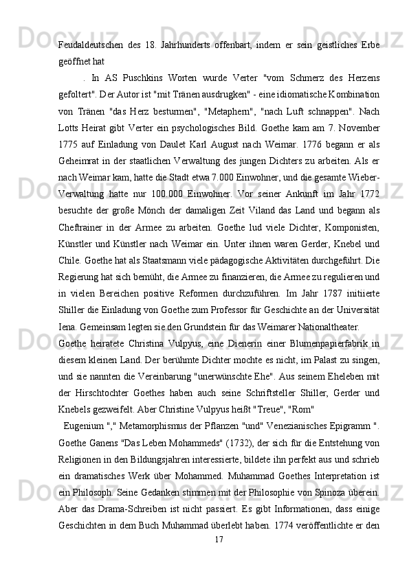 Feudaldeutschen   des   18.   Jahrhunderts   offenbart,   indem   er   sein   geistliches   Erbe
geöffnet hat
.   In   AS   Puschkins   Worten   wurde   Verter   "vom   Schmerz   des   Herzens
gefoltert". Der Autor ist "mit Tränen ausdrugken" - eine idiomatische Kombination
von   Tränen   "das   Herz   besturmen",   "Metaphern",   "nach   Luft   schnappen".   Nach
Lotts   Heirat   gibt   Verter   ein   psychologisches   Bild.   Goethe   kam   am   7.   November
1775   auf   Einladung   von   Daulet   Karl   August   nach   Weimar.   1776   begann   er   als
Geheimrat   in   der   staatlichen   Verwaltung   des   jungen   Dichters   zu   arbeiten.   Als   er
nach Weimar kam, hatte die Stadt etwa 7.000 Einwohner, und die gesamte Wieber-
Verwaltung   hatte   nur   100.000   Einwohner.   Vor   seiner   Ankunft   im   Jahr   1772
besuchte   der   große   Mönch   der   damaligen   Zeit   Viland   das   Land   und   begann   als
Cheftrainer   in   der   Armee   zu   arbeiten.   Goethe   lud   viele   Dichter,   Komponisten,
Künstler   und   Künstler   nach   Weimar   ein.   Unter   ihnen   waren   Gerder,   Knebel   und
Chile. Goethe hat als Staatsmann viele pädagogische Aktivitäten durchgeführt. Die
Regierung hat sich bemüht, die Armee zu finanzieren, die Armee zu regulieren und
in   vielen   Bereichen   positive   Reformen   durchzuführen.   Im   Jahr   1787   initiierte
Shiller die Einladung von Goethe zum Professor für Geschichte an der Universität
Iena. Gemeinsam legten sie den Grundstein für das Weimarer Nationaltheater.
Goethe   heiratete   Christina   Vulpyus,   eine   Dienerin   einer   Blumenpapierfabrik   in
diesem kleinen Land. Der berühmte Dichter mochte es nicht, im Palast zu singen,
und sie nannten die Vereinbarung "unerwünschte Ehe". Aus seinem Eheleben mit
der   Hirschtochter   Goethes   haben   auch   seine   Schriftsteller   Shiller,   Gerder   und
Knebels gezweifelt. Aber Christine Vulpyus heißt "Treue", "Rom"
    Eugenium "," Metamorphismus der Pflanzen "und" Venezianisches Epigramm ".
Goethe Ganens "Das Leben Mohammeds" (1732), der sich für die Entstehung von
Religionen in den Bildungsjahren interessierte, bildete ihn perfekt aus und schrieb
ein   dramatisches   Werk   über   Mohammed.   Muhammad   Goethes   Interpretation   ist
ein Philosoph.   Seine Gedanken stimmen mit der Philosophie von Spinoza überein.
Aber   das   Drama-Schreiben   ist   nicht   passiert.   Es   gibt   Informationen,   dass   einige
Geschichten in dem Buch Muhammad überlebt haben. 1774 veröffentlichte er den
17 