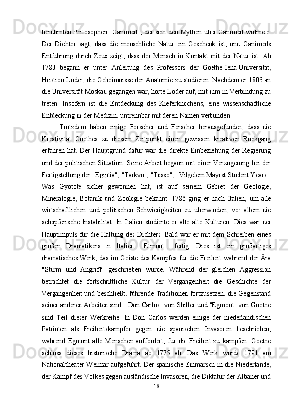 berühmten Philosophen "Ganimed", der sich den Mythen über Ganimed widmete.
Der   Dichter   sagt,   dass   die   menschliche   Natur   ein   Geschenk   ist,   und   Ganimeds
Entführung   durch   Zeus   zeigt,   dass   der   Mensch   in   Kontakt   mit   der   Natur   ist.   Ab
1780   begann   er   unter   Anleitung   des   Professors   der   Goethe-Iena-Universität,
Hristion Loder, die Geheimnisse der Anatomie zu studieren. Nachdem er 1803 an
die Universität Moskau gegangen war, hörte Loder auf, mit ihm in Verbindung zu
treten.   Insofern   ist   die   Entdeckung   des   Kieferknochens,   eine   wissenschaftliche
Entdeckung in der Medizin, untrennbar mit deren Namen verbunden.
Trotzdem   haben   einige   Forscher   und   Forscher   herausgefunden,   dass   die
Kreativität   Goethes   zu   diesem   Zeitpunkt   einen   gewissen   kreativen   Rückgang
erfahren   hat.   Der   Hauptgrund   dafür   war   die   direkte   Einbeziehung   der   Regierung
und der politischen Situation. Seine Arbeit begann mit einer Verzögerung bei der
Fertigstellung der "Egiptia", "Tarkvo", "Tosso", "Vilgelem Mayrst Student Years".
Was   Gyotote   sicher   gewonnen   hat,   ist   auf   seinem   Gebiet   der   Geologie,
Mineralogie,   Botanik   und   Zoologie   bekannt.   1786   ging   er   nach   Italien,   um   alle
wirtschaftlichen   und   politischen   Schwierigkeiten   zu   überwinden,   vor   allem   die
schöpferische   Instabilität.   In   Italien   studierte   er   alte   alte   Kulturen.   Dies   war   der
Hauptimpuls   für   die   Haltung   des   Dichters.   Bald   war   er   mit   dem   Schreiben   eines
großen   Dramatikers   in   Italien,   "Etmont",   fertig.   Dies   ist   ein   großartiges
dramatisches  Werk, das im  Geiste des Kampfes  für  die Freiheit während der Ära
"Sturm   und   Angriff"   geschrieben   wurde.   Während   der   gleichen   Aggression
betrachtet   die   fortschrittliche   Kultur   der   Vergangenheit   die   Geschichte   der
Vergangenheit und beschließt, führende Traditionen fortzusetzen,  die Gegenstand
seiner anderen Arbeiten sind. "Don Carlos" von Shiller und "Egmont" von Goethe
sind   Teil   dieser   Werkreihe.   In   Don   Carlos   werden   einige   der   niederländischen
Patrioten   als   Freiheitskämpfer   gegen   die   spanischen   Invasoren   beschrieben,
während   Egmont   alle   Menschen   auffordert,   für   die   Freiheit   zu   kämpfen.   Goethe
schloss   dieses   historische   Drama   ab   1775   ab.   Das   Werk   wurde   1791   am
Nationaltheater  Weimar  aufgeführt. Der  spanische  Einmarsch  in die Niederlande,
der Kampf des Volkes gegen ausländische Invasoren, die Diktatur der Albaner und
18 