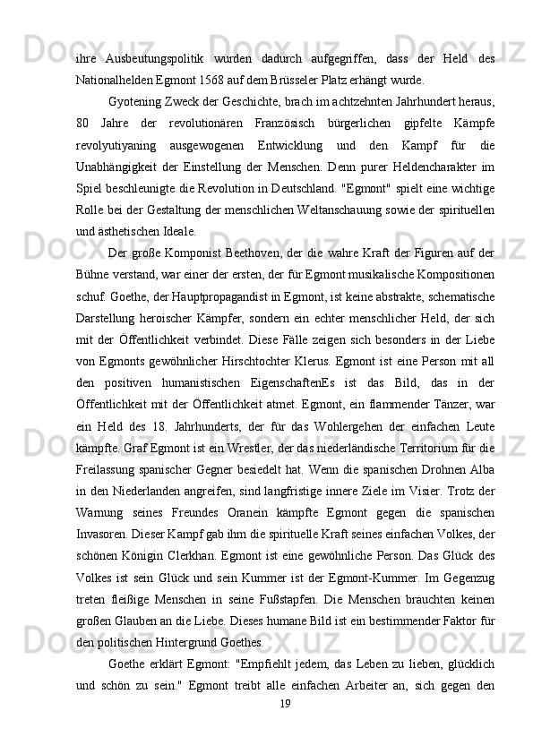 ihre   Ausbeutungspolitik   wurden   dadurch   aufgegriffen,   dass   der   Held   des
Nationalhelden Egmont 1568 auf dem Brüsseler Platz erhängt wurde.
Gyotening Zweck der Geschichte, brach im achtzehnten Jahrhundert heraus,
80   Jahre   der   revolutionären   Französisch   bürgerlichen   gipfelte   Kämpfe
revolyutiyaning   ausgewogenen   Entwicklung   und   den   Kampf   für   die
Unabhängigkeit   der   Einstellung   der   Menschen.   Denn   purer   Heldencharakter   im
Spiel beschleunigte die Revolution in Deutschland. "Egmont" spielt eine wichtige
Rolle bei der Gestaltung der menschlichen Weltanschauung sowie der spirituellen
und ästhetischen Ideale.
Der   große   Komponist   Beethoven,   der   die   wahre   Kraft   der   Figuren   auf   der
Bühne verstand, war einer der ersten, der für Egmont musikalische Kompositionen
schuf. Goethe, der Hauptpropagandist in Egmont, ist keine abstrakte, schematische
Darstellung   heroischer   Kämpfer,   sondern   ein   echter   menschlicher   Held,   der   sich
mit   der   Öffentlichkeit   verbindet.   Diese   Fälle   zeigen   sich   besonders   in   der   Liebe
von   Egmonts   gewöhnlicher   Hirschtochter   Klerus.   Egmont   ist   eine   Person   mit   all
den   positiven   humanistischen   EigenschaftenEs   ist   das   Bild,   das   in   der
Öffentlichkeit  mit  der Öffentlichkeit  atmet. Egmont, ein flammender  Tänzer, war
ein   Held   des   18.   Jahrhunderts,   der   für   das   Wohlergehen   der   einfachen   Leute
kämpfte. Graf Egmont ist ein Wrestler, der das niederländische Territorium für die
Freilassung  spanischer  Gegner  besiedelt  hat. Wenn  die  spanischen  Drohnen Alba
in den Niederlanden angreifen, sind langfristige innere Ziele im  Visier. Trotz der
Warnung   seines   Freundes   Oranein   kämpfte   Egmont   gegen   die   spanischen
Invasoren. Dieser Kampf gab ihm die spirituelle Kraft seines einfachen Volkes, der
schönen   Königin   Clerkhan.   Egmont   ist   eine   gewöhnliche   Person.   Das   Glück   des
Volkes   ist   sein   Glück   und   sein   Kummer   ist   der   Egmont-Kummer.   Im   Gegenzug
treten   fleißige   Menschen   in   seine   Fußstapfen.   Die   Menschen   brauchten   keinen
großen Glauben an die Liebe. Dieses humane Bild ist ein bestimmender Faktor für
den politischen Hintergrund Goethes.
Goethe   erklärt   Egmont:   "Empfiehlt   jedem,   das   Leben   zu   lieben,   glücklich
und   schön   zu   sein."   Egmont   treibt   alle   einfachen   Arbeiter   an,   sich   gegen   den
19 