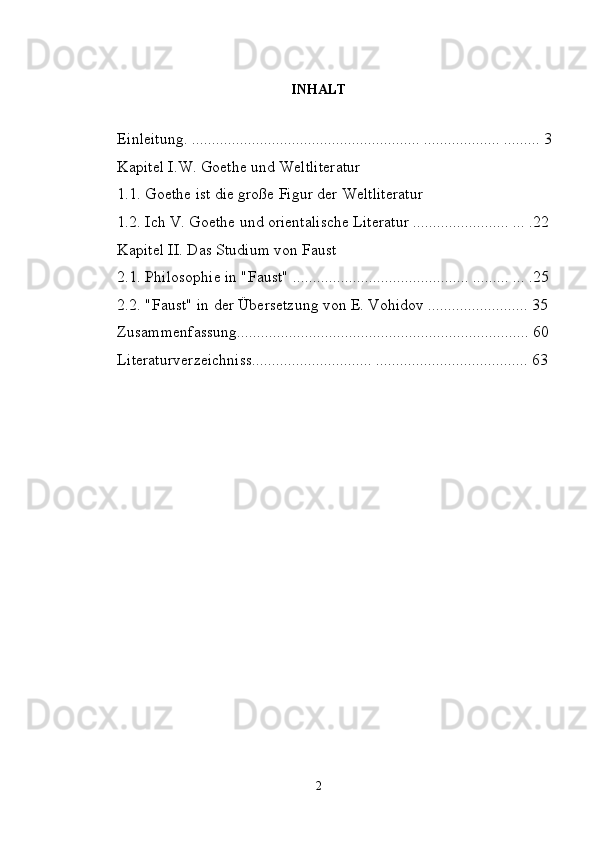 INHALT
Einleitung. ......................................................... ................... ......... 3
Kapitel I.W. Goethe und Weltliteratur
1.1. Goethe ist die große Figur der Weltliteratur
1.2. Ich V. Goethe und orientalische Literatur ........................ ... .22
Kapitel II. Das Studium von Faust
2.1. Philosophie in "Faust" ............................................ ......... ... .25
2.2. "Faust" in der Übersetzung von E. Vohidov ......................... 35
Zusammenfassung......................................................................... 60
Literaturverzeichniss.............................. ...................................... 63
2 