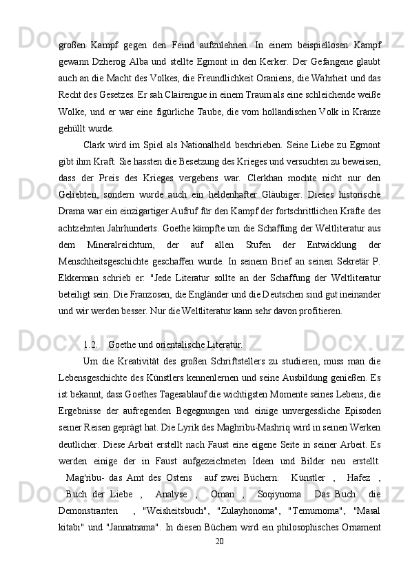 großen   Kampf   gegen   den   Feind   aufzulehnen.   In   einem   beispiellosen   Kampf
gewann   Dzherog   Alba   und   stellte   Egmont   in   den   Kerker.   Der   Gefangene   glaubt
auch an die Macht des Volkes, die Freundlichkeit Oraniens, die Wahrheit und das
Recht des Gesetzes. Er sah Clairengue in einem Traum als eine schleichende weiße
Wolke, und er  war  eine figürliche Taube, die vom  holländischen  Volk in Kränze
gehüllt wurde.
Clark   wird   im   Spiel   als   Nationalheld   beschrieben.   Seine   Liebe   zu   Egmont
gibt ihm Kraft. Sie hassten die Besetzung des Krieges und versuchten zu beweisen,
dass   der   Preis   des   Krieges   vergebens   war.   Clerkhan   mochte   nicht   nur   den
Geliebten,   sondern   wurde   auch   ein   heldenhafter   Gläubiger.   Dieses   historische
Drama war ein einzigartiger Aufruf für den Kampf der fortschrittlichen Kräfte des
achtzehnten Jahrhunderts. Goethe kämpfte um die Schaffung der Weltliteratur aus
dem   Mineralreichtum,   der   auf   allen   Stufen   der   Entwicklung   der
Menschheitsgeschichte   geschaffen   wurde.   In   seinem   Brief   an   seinen   Sekretär   P.
Ekkerman   schrieb   er:   "Jede   Literatur   sollte   an   der   Schaffung   der   Weltliteratur
beteiligt sein. Die Franzosen, die Engländer und die Deutschen sind gut ineinander
und wir werden besser. Nur die Weltliteratur kann sehr davon profitieren.
1.2. Goethe und orientalische Literatur.
Um   die   Kreativität   des   großen   Schriftstellers   zu   studieren,   muss   man   die
Lebensgeschichte des Künstlers kennenlernen und seine Ausbildung genießen. Es
ist bekannt, dass Goethes Tagesablauf die wichtigsten Momente seines Lebens, die
Ergebnisse   der   aufregenden   Begegnungen   und   einige   unvergessliche   Episoden
seiner Reisen geprägt hat. Die Lyrik des Maghribu-Mashriq wird in seinen Werken
deutlicher.  Diese  Arbeit  erstellt  nach   Faust   eine  eigene   Seite   in  seiner   Arbeit.  Es
werden   einige   der   in   Faust   aufgezeichneten   Ideen   und   Bilder   neu   erstellt.
Mag'ribu-   das   Amt   des   Ostens   auf   zwei   Büchern:   Künstler ,   Hafez ,     
Buch   der   Liebe ,   Analyse ,   Oman ,   Soqiynoma   Das   Buch   die
        
Demonstranten   ,   "Weisheitsbuch",   "Zulayhonoma",   "Temurnoma",   "Masal	

kitabı"  und  "Jannatnama".  In  diesen   Büchern  wird  ein   philosophisches  Ornament
20 