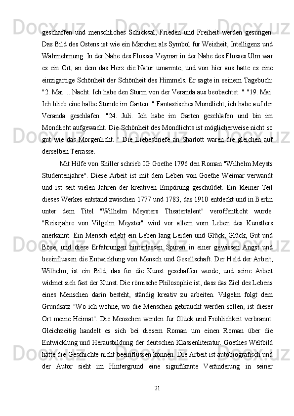 geschaffen   und   menschliches   Schicksal,   Frieden   und   Freiheit   werden   gesungen.
Das Bild des Ostens ist wie ein Märchen als Symbol für Weisheit, Intelligenz und
Wahrnehmung.   In der Nähe des Flusses Veymar in der Nähe des Flusses Ulm war
es   ein   Ort,   an   dem   das   Herz   die   Natur   umarmte,   und   von   hier   aus   hatte   es   eine
einzigartige Schönheit der Schönheit des Himmels. Er sagte in seinem Tagebuch:
"2. Mai ... Nacht. Ich habe den Sturm von der Veranda aus beobachtet. " "19. Mai.
Ich blieb eine halbe Stunde im Garten. " Fantastisches Mondlicht, ich habe auf der
Veranda   geschlafen.   "24.   Juli.   Ich   habe   im   Garten   geschlafen   und   bin   im
Mondlicht aufgewacht. Die Schönheit des Mondlichts ist möglicherweise nicht so
gut   wie   das   Morgenlicht.   "   Die   Liebesbriefe   an   Sharlott   waren   die   gleichen   auf
derselben Terrasse.
Mit Hilfe von Shiller schrieb IG Goethe 1796 den Roman "Wilhelm Meysts
Studentenjahre".   Diese   Arbeit   ist   mit   dem   Leben   von   Goethe   Weimar   verwandt
und   ist   seit   vielen   Jahren   der   kreativen   Empörung   geschuldet.   Ein   kleiner   Teil
dieses Werkes entstand zwischen 1777 und 1783, das 1910 entdeckt und in Berlin
unter   dem   Titel   "Wilhelm   Meysters   Theatertalent"   veröffentlicht   wurde.
"Reisejahre   von   Vilgelm   Meyster"   wird   vor   allem   vom   Leben   des   Künstlers
anerkannt. Ein Mensch  erlebt  ein  Leben lang  Leiden  und  Glück, Glück,  Gut  und
Böse,   und   diese   Erfahrungen   hinterlassen   Spuren   in   einer   gewissen   Angst   und
beeinflussen die Entwicklung von Mensch und Gesellschaft.   Der Held der Arbeit,
Wilhelm,   ist   ein   Bild,   das   für   die   Kunst   geschaffen   wurde,   und   seine   Arbeit
widmet sich fast der Kunst. Die römische Philosophie ist, dass das Ziel des Lebens
eines   Menschen   darin   besteht,   ständig   kreativ   zu   arbeiten.   Vilgelm   folgt   dem
Grundsatz   "Wo  ich wohne,  wo die  Menschen  gebraucht   werden  sollen,  ist   dieser
Ort  meine Heimat". Die Menschen  werden für Glück und Fröhlichkeit  verbrannt.
Gleichzeitig   handelt   es   sich   bei   diesem   Roman   um   einen   Roman   über   die
Entwicklung und Herausbildung der deutschen Klassenliteratur. Goethes Weltbild
hätte die Geschichte nicht beeinflussen können. Die Arbeit ist autobiografisch und
der   Autor   sieht   im   Hintergrund   eine   signifikante   Veränderung   in   seiner
21 