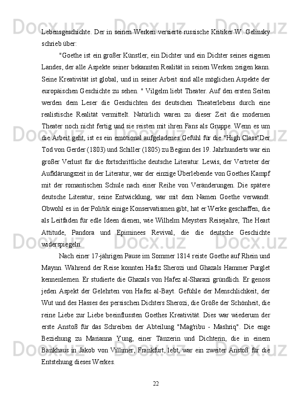Lebensgeschichte. Der in seinen Werken versierte russische Kritiker W. Gelinsky
schrieb über:
"Goethe ist ein großer Künstler, ein Dichter und ein Dichter seines eigenen
Landes, der alle Aspekte seiner bekannten Realität in seinen Werken zeigen kann.
Seine Kreativität ist global, und in seiner Arbeit sind alle möglichen Aspekte der
europäischen Geschichte zu sehen. " Vilgelm liebt Theater. Auf den ersten Seiten
werden   dem   Leser   die   Geschichten   des   deutschen   Theaterlebens   durch   eine
realistische   Realität   vermittelt.   Natürlich   waren   zu   dieser   Zeit   die   modernen
Theater  noch nicht  fertig und sie reisten mit  ihren Fans als Gruppe. Wenn es um
die Arbeit geht, ist es ein emotional aufgeladenes Gefühl für die "High Class"Der
Tod von Gerder (1803) und Schiller (1805) zu Beginn des 19. Jahrhunderts war ein
großer  Verlust  für  die fortschrittliche deutsche  Literatur. Lewis, der  Vertreter  der
Aufklärungszeit in der Literatur, war der einzige Überlebende von Goethes Kampf
mit   der   romantischen   Schule   nach   einer   Reihe   von   Veränderungen.   Die   spätere
deutsche   Literatur,   seine   Entwicklung,   war   mit   dem   Namen   Goethe   verwandt.
Obwohl es in der Politik einige Konservatismen gibt, hat er Werke geschaffen, die
als Leitfaden für edle Ideen dienen, wie Wilhelm Meysters Reisejahre, The Heart
Attitude,   Pandora   und   Epiminees   Revival,   die   die   deutsche   Geschichte
widerspiegeln.
Nach einer 17-jährigen Pause im Sommer 1814 reiste Goethe auf Rhein und
Maynn.  Während  der   Reise  konnten  Hafiz Sherozi   und Ghazals   Hammer   Purglet
kennenlernen. Er studierte die Ghazals von Hafez al-Sharazi gründlich. Er genoss
jeden   Aspekt   der   Gelehrten   von   Hafez   al-Bayt.   Gefühle   der   Menschlichkeit,   der
Wut und des Hasses des persischen Dichters Sherozi, die Größe der Schönheit, die
reine   Liebe   zur   Liebe   beeinflussten   Goethes   Kreativität.   Dies   war   wiederum   der
erste   Anstoß   für   das   Schreiben   der   Abteilung   "Mag'ribu   -   Mashriq".   Die   enge
Beziehung   zu   Marianna   Yung,   einer   Tänzerin   und   Dichterin,   die   in   einem
Bankhaus   in   Jakob   von   Villimer,   Frankfurt,   lebt,   war   ein   zweiter   Anstoß   für   die
Entstehung dieses Werkes.
22 