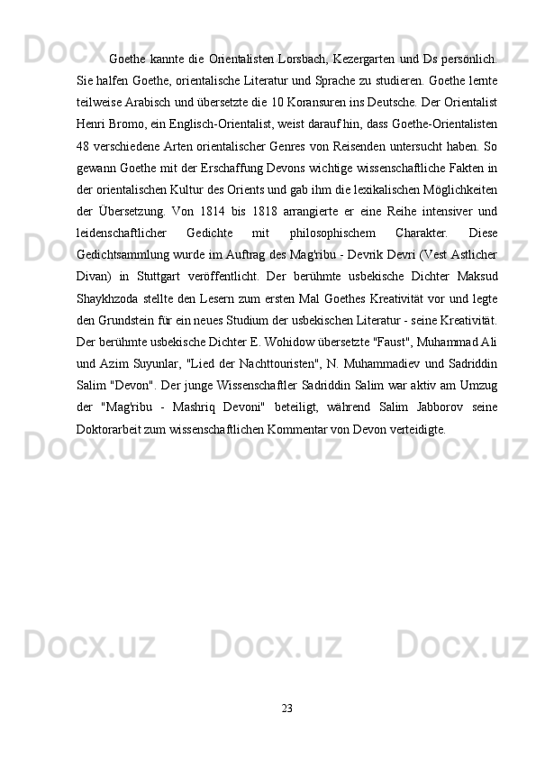 Goethe   kannte   die   Orientalisten   Lorsbach,   Kezergarten   und   Ds   persönlich.
Sie halfen Goethe, orientalische Literatur und Sprache zu studieren. Goethe lernte
teilweise Arabisch und übersetzte die 10 Koransuren ins Deutsche. Der Orientalist
Henri Bromo, ein Englisch-Orientalist, weist darauf hin, dass Goethe-Orientalisten
48 verschiedene Arten orientalischer  Genres von Reisenden  untersucht  haben. So
gewann Goethe mit der Erschaffung Devons wichtige wissenschaftliche Fakten in
der orientalischen Kultur des Orients und gab ihm die lexikalischen Möglichkeiten
der   Übersetzung.   Von   1814   bis   1818   arrangierte   er   eine   Reihe   intensiver   und
leidenschaftlicher   Gedichte   mit   philosophischem   Charakter.   Diese
Gedichtsammlung wurde im Auftrag des Mag'ribu - Devrik Devri (Vest Astlicher
Divan)   in   Stuttgart   veröffentlicht.   Der   berühmte   usbekische   Dichter   Maksud
Shaykhzoda  stellte  den Lesern  zum  ersten  Mal  Goethes   Kreativität   vor   und legte
den Grundstein für ein neues Studium der usbekischen Literatur - seine Kreativität.
Der berühmte usbekische Dichter E. Wohidow übersetzte "Faust", Muhammad Ali
und   Azim   Suyunlar,   "Lied   der   Nachttouristen",   N.   Muhammadiev   und   Sadriddin
Salim "Devon". Der junge Wissenschaftler Sadriddin Salim war aktiv am Umzug
der   "Mag'ribu   -   Mashriq   Devoni"   beteiligt,   während   Salim   Jabborov   seine
Doktorarbeit zum wissenschaftlichen Kommentar von Devon verteidigte.
23 