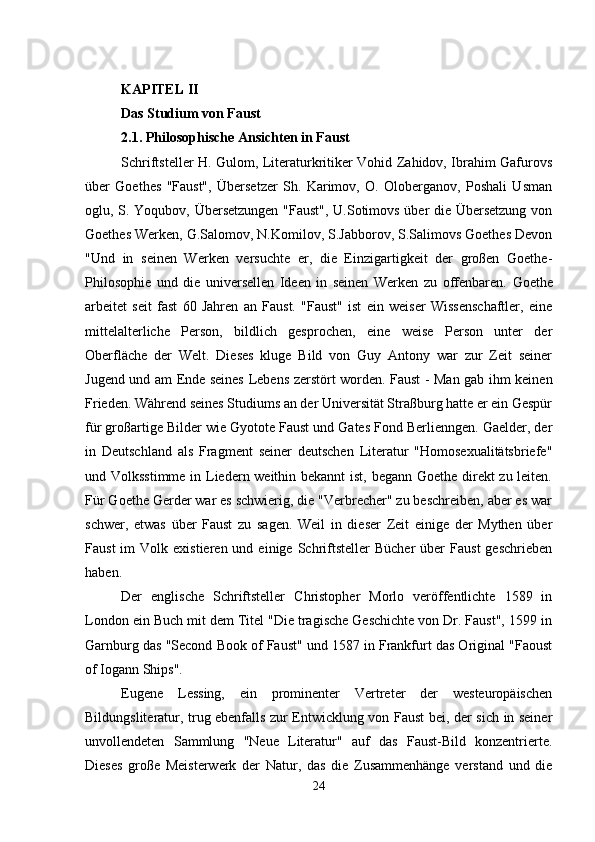 KAPITEL II
Das Studium von Faust
2.1. Philosophische Ansichten in Faust
Schriftsteller H. Gulom, Literaturkritiker Vohid Zahidov, Ibrahim Gafurovs
über   Goethes   "Faust",   Übersetzer   Sh.   Karimov,   O.   Oloberganov,   Poshali   Usman
oglu, S. Yoqubov, Übersetzungen "Faust", U.Sotimovs über die Übersetzung von
Goethes Werken, G.Salomov, N.Komilov, S.Jabborov, S.Salimovs Goethes Devon
"Und   in   seinen   Werken   versuchte   er,   die   Einzigartigkeit   der   großen   Goethe-
Philosophie   und   die   universellen   Ideen   in   seinen   Werken   zu   offenbaren.   Goethe
arbeitet   seit   fast   60   Jahren   an   Faust.   "Faust"   ist   ein   weiser   Wissenschaftler,   eine
mittelalterliche   Person,   bildlich   gesprochen,   eine   weise   Person   unter   der
Oberfläche   der   Welt.   Dieses   kluge   Bild   von   Guy   Antony   war   zur   Zeit   seiner
Jugend und am Ende seines Lebens zerstört worden. Faust - Man gab ihm keinen
Frieden. Während seines Studiums an der Universität Straßburg hatte er ein Gespür
für großartige Bilder wie Gyotote Faust und Gates Fond Berlienngen. Gaelder, der
in   Deutschland   als   Fragment   seiner   deutschen   Literatur   "Homosexualitätsbriefe"
und Volksstimme in Liedern weithin bekannt  ist, begann Goethe direkt zu leiten.
Für Goethe Gerder war es schwierig, die "Verbrecher" zu beschreiben, aber es war
schwer,   etwas   über   Faust   zu   sagen.   Weil   in   dieser   Zeit   einige   der   Mythen   über
Faust  im  Volk  existieren  und  einige   Schriftsteller   Bücher  über   Faust  geschrieben
haben.
Der   englische   Schriftsteller   Christopher   Morlo   veröffentlichte   1589   in
London ein Buch mit dem Titel "Die tragische Geschichte von Dr. Faust", 1599 in
Garnburg das "Second Book of Faust" und 1587 in Frankfurt das Original "Faoust
of Iogann Ships".
Eugene   Lessing,   ein   prominenter   Vertreter   der   westeuropäischen
Bildungsliteratur, trug ebenfalls zur Entwicklung von Faust bei, der sich in seiner
unvollendeten   Sammlung   "Neue   Literatur"   auf   das   Faust-Bild   konzentrierte.
Dieses   große   Meisterwerk   der   Natur,   das   die   Zusammenhänge   verstand   und   die
24 