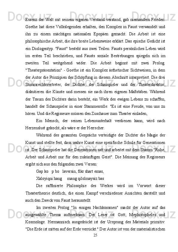 Essenz der Welt  mit seinem  eigenen Verstand verstand, gab niemandem  Frieden.
Goethe   hat   diese   Volkslegenden   erhalten,   den   Komplex   in   Faust   verwandelt   und
ihn   zu   einem   mächtigen   nationalen   Epopäen   gemacht.   Die   Arbeit   ist   eine
philosophische Arbeit, die ihre breite Lebensweise erklärt. Das epische Gedicht ist
ein Diologentyp. "Faust" besteht aus zwei Teilen: Fausts persönliches Leben wird
im   ersten   Teil   beschrieben,   und   Fausts   soziale   Bestrebungen   spiegeln   sich   im
zweiten   Teil   weitgehend   wider.   Die   Arbeit   beginnt   mit   zwei   Prolog.
"Theaterpräsentation"   -   Goethe  ist  ein  Komplex  ästhetischer  Sichtweisen,  in  dem
der Autor die Prinzipien der Schöpfung in diesem Abschnitt interpretiert. Die drei
Stimmrechtsvertreter,   der   Dichter,   der   Schauspieler   und   der   Theaterdirektor,
diskutieren   die   Künste   und   messen   sie   nach   ihren   eigenen   Maßstäben.   Während
der   Traum   des   Dichters   darin   besteht,   ein   Werk   des   ewigen   Lebens   zu   schaffen,
handelt   der   Schauspieler   in   einer   Stammesrolle:   "Es   ist   eine   Freude,   von   uns   zu
hören. Und die Regisseure müssen den Zuschauer zum Theater einladen,
Ein   Mensch,   der   seinen   Lebensunterhalt   verdienen   kann,   wird   nach
Herzenslust gekocht, als wäre er der Herrscher.
Während   des   gesamten   Gesprächs   verteidigte   der   Dichter   die   Magie   der
Kunst und stellte fest, dass wahre Kunst eine spezifische Schule für Generationen
ist. Der Schauspieler hat die Generationen satt und arbeitet mit dem Stamm "Ruhe,
Arbeit   und   Arbeit   nur   für   den   zukünftigen   Geist".   Die   Meinung   des   Regisseurs
ergibt sich aus den folgenden zwei Versen:
Gap ko p bo laversin, fikr shart emas, 
Xaloyiqni hang   mang qilolmaysiz bas	

Die   raffinierte   Philosophie   des   Werkes   wird   im   Vorwort   dieser
Theatertheorie   deutlich,   die   einen   Kampf   verschiedener   Ansichten   darstellt   und
auch den Zweck von Faust herausstellt.
Im   zweiten   Prolog   "In   einigen   Nachkommen"   macht   der   Autor   auf   das
ausgewählte   Thema   aufmerksam.   Der   Leser   ist   Gott,   Mephistopheles   und
Kosmologe.   Hermannisch   ausgedrückt   ist   der   Ursprung   des   Materials   primitiv:
"Die Erde ist mitten auf der Erde verrückt." Der Autor ist von der materialistischen
25 