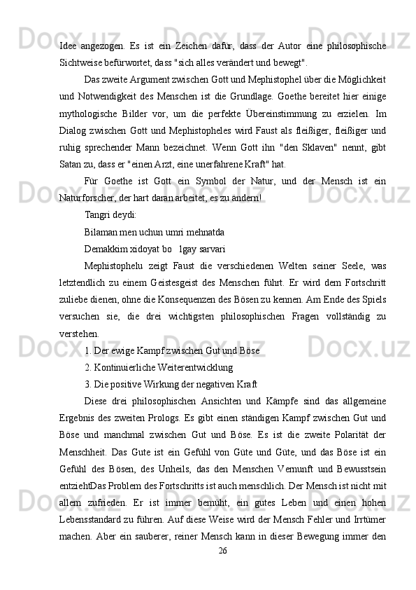 Idee   angezogen.   Es   ist   ein   Zeichen   dafür,   dass   der   Autor   eine   philosophische
Sichtweise befürwortet, dass "sich alles verändert und bewegt".
Das zweite Argument zwischen Gott und Mephistophel über die Möglichkeit
und   Notwendigkeit   des   Menschen   ist   die   Grundlage.   Goethe   bereitet   hier   einige
mythologische   Bilder   vor,   um   die   perfekte   Übereinstimmung   zu   erzielen.   Im
Dialog   zwischen   Gott   und   Mephistopheles   wird   Faust   als   fleißiger,   fleißiger   und
ruhig   sprechender   Mann   bezeichnet.   Wenn   Gott   ihn   "den   Sklaven"   nennt,   gibt
Satan zu, dass er "einen Arzt, eine unerfahrene Kraft" hat.
Für   Goethe   ist   Gott   ein   Symbol   der   Natur,   und   der   Mensch   ist   ein
Naturforscher, der hart daran arbeitet, es zu ändern!
Tangri deydi:
Bilaman men uchun umri mehnatda 
Demakkim xidoyat bo lgay sarvari 
Mephistophelu   zeigt   Faust   die   verschiedenen   Welten   seiner   Seele,   was
letztendlich   zu   einem   Geistesgeist   des   Menschen   führt.   Er   wird   dem   Fortschritt
zuliebe dienen, ohne die Konsequenzen des Bösen zu kennen. Am Ende des Spiels
versuchen   sie,   die   drei   wichtigsten   philosophischen   Fragen   vollständig   zu
verstehen.
1. Der ewige Kampf zwischen Gut und Böse
2. Kontinuierliche Weiterentwicklung
3. Die positive Wirkung der negativen Kraft
Diese   drei   philosophischen   Ansichten   und   Kämpfe   sind   das   allgemeine
Ergebnis   des   zweiten   Prologs.   Es   gibt   einen   ständigen   Kampf   zwischen   Gut   und
Böse   und   manchmal   zwischen   Gut   und   Böse.   Es   ist   die   zweite   Polarität   der
Menschheit.   Das   Gute   ist   ein   Gefühl   von   Güte   und   Güte,   und   das   Böse   ist   ein
Gefühl   des   Bösen,   des   Unheils,   das   den   Menschen   Vernunft   und   Bewusstsein
entziehtDas Problem des Fortschritts ist auch menschlich. Der Mensch ist nicht mit
allem   zufrieden.   Er   ist   immer   bemüht,   ein   gutes   Leben   und   einen   hohen
Lebensstandard zu führen. Auf diese Weise wird der Mensch Fehler und Irrtümer
machen.   Aber   ein   sauberer,   reiner   Mensch   kann   in   dieser   Bewegung   immer   den
26 