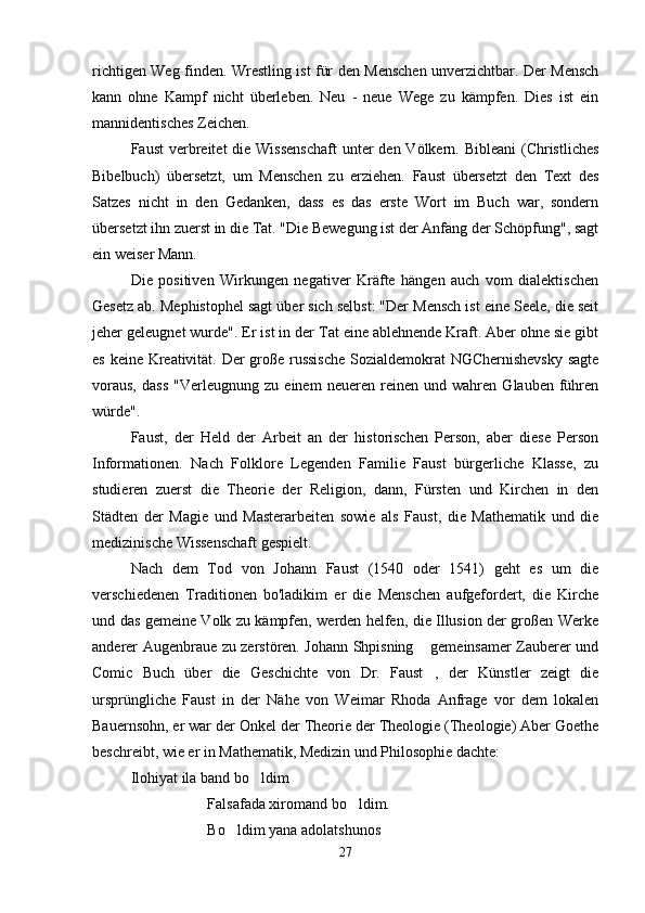 richtigen Weg finden. Wrestling ist für den Menschen unverzichtbar. Der Mensch
kann   ohne   Kampf   nicht   überleben.   Neu   -   neue   Wege   zu   kämpfen.   Dies   ist   ein
mannidentisches Zeichen.
Faust  verbreitet  die Wissenschaft  unter  den Völkern. Bibleani  (Christliches
Bibelbuch)   übersetzt,   um   Menschen   zu   erziehen.   Faust   übersetzt   den   Text   des
Satzes   nicht   in   den   Gedanken,   dass   es   das   erste   Wort   im   Buch   war,   sondern
übersetzt ihn zuerst in die Tat. "Die Bewegung ist der Anfang der Schöpfung", sagt
ein weiser Mann.
Die   positiven   Wirkungen   negativer   Kräfte   hängen   auch   vom   dialektischen
Gesetz ab. Mephistophel sagt über sich selbst: "Der Mensch ist eine Seele, die seit
jeher geleugnet wurde". Er ist in der Tat eine ablehnende Kraft. Aber ohne sie gibt
es keine Kreativität. Der große russische  Sozialdemokrat NGChernishevsky sagte
voraus,   dass   "Verleugnung   zu   einem   neueren   reinen   und   wahren   Glauben   führen
würde".
Faust,   der   Held   der   Arbeit   an   der   historischen   Person,   aber   diese   Person
Informationen.   Nach   Folklore   Legenden   Familie   Faust   bürgerliche   Klasse,   zu
studieren   zuerst   die   Theorie   der   Religion,   dann,   Fürsten   und   Kirchen   in   den
Städten   der   Magie   und   Masterarbeiten   sowie   als   Faust,   die   Mathematik   und   die
medizinische Wissenschaft gespielt.
Nach   dem   Tod   von   Johann   Faust   (1540   oder   1541)   geht   es   um   die
verschiedenen   Traditionen   bo'ladikim   er   die   Menschen   aufgefordert,   die   Kirche
und das gemeine Volk zu kämpfen, werden helfen, die Illusion der großen Werke
anderer Augenbraue zu zerstören. Johann Shpisning  gemeinsamer Zauberer und
Comic   Buch   über   die   Geschichte   von   Dr.   Faust ,   der   Künstler   zeigt   die

ursprüngliche   Faust   in   der   Nähe   von   Weimar   Rhoda   Anfrage   vor   dem   lokalen
Bauernsohn, er war der Onkel der Theorie der Theologie (Theologie) Aber Goethe
beschreibt, wie er in Mathematik, Medizin und Philosophie dachte:
Ilohiyat ila band bo ldim	

Falsafada xiromand bo ldim.	

Bo ldim yana adolatshunos	

27 