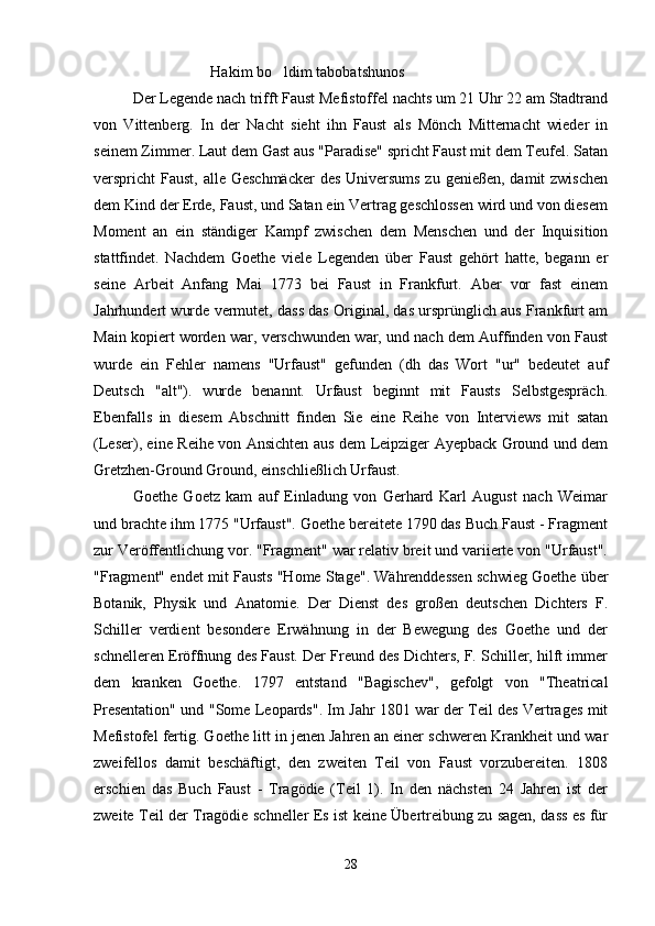 Hakim bo ldim tabobatshunos
Der Legende nach trifft Faust Mefistoffel nachts um 21 Uhr 22 am Stadtrand
von   Vittenberg.   In   der   Nacht   sieht   ihn   Faust   als   Mönch   Mitternacht   wieder   in
seinem Zimmer. Laut dem Gast aus "Paradise" spricht Faust mit dem Teufel. Satan
verspricht Faust, alle Geschmäcker  des Universums zu genießen, damit zwischen
dem Kind der Erde, Faust, und Satan ein Vertrag geschlossen wird und von diesem
Moment   an   ein   ständiger   Kampf   zwischen   dem   Menschen   und   der   Inquisition
stattfindet.   Nachdem   Goethe   viele   Legenden   über   Faust   gehört   hatte,   begann   er
seine   Arbeit   Anfang   Mai   1773   bei   Faust   in   Frankfurt.   Aber   vor   fast   einem
Jahrhundert wurde vermutet, dass das Original, das ursprünglich aus Frankfurt am
Main kopiert worden war, verschwunden war, und nach dem Auffinden von Faust
wurde   ein   Fehler   namens   "Urfaust"   gefunden   (dh   das   Wort   "ur"   bedeutet   auf
Deutsch   "alt").   wurde   benannt.   Urfaust   beginnt   mit   Fausts   Selbstgespräch.
Ebenfalls   in   diesem   Abschnitt   finden   Sie   eine   Reihe   von   Interviews   mit   satan
(Leser), eine Reihe von Ansichten aus dem Leipziger Ayepback Ground und dem
Gretzhen-Ground Ground, einschließlich Urfaust.
Goethe   Goetz   kam   auf   Einladung   von   Gerhard   Karl   August   nach   Weimar
und brachte ihm 1775 "Urfaust". Goethe bereitete 1790 das Buch Faust - Fragment
zur Veröffentlichung vor. "Fragment" war relativ breit und variierte von "Urfaust".
"Fragment" endet mit Fausts "Home Stage". Währenddessen schwieg Goethe über
Botanik,   Physik   und   Anatomie.   Der   Dienst   des   großen   deutschen   Dichters   F.
Schiller   verdient   besondere   Erwähnung   in   der   Bewegung   des   Goethe   und   der
schnelleren Eröffnung des Faust. Der Freund des Dichters, F. Schiller, hilft immer
dem   kranken   Goethe.   1797   entstand   "Bagischev",   gefolgt   von   "Theatrical
Presentation" und "Some Leopards". Im Jahr 1801 war der Teil des Vertrages mit
Mefistofel fertig. Goethe litt in jenen Jahren an einer schweren Krankheit und war
zweifellos   damit   beschäftigt,   den   zweiten   Teil   von   Faust   vorzubereiten.   1808
erschien   das   Buch   Faust   -   Tragödie   (Teil   1).   In   den   nächsten   24   Jahren   ist   der
zweite Teil der Tragödie schneller Es ist keine Übertreibung zu sagen, dass es für
28 