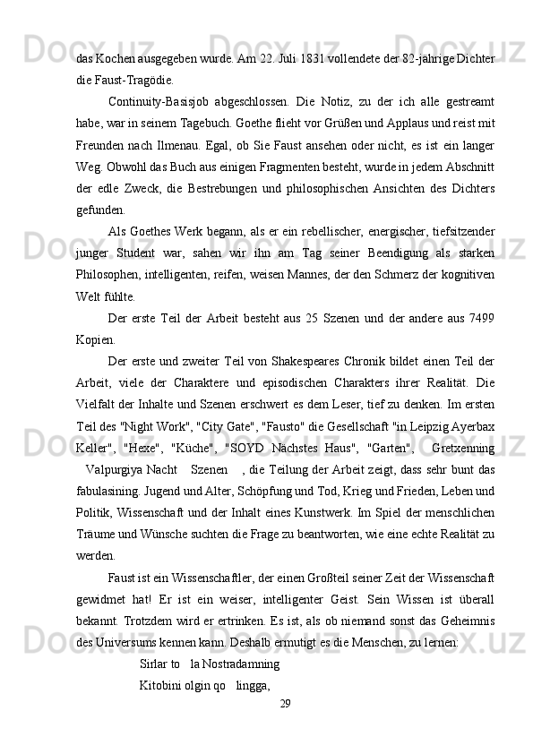 das Kochen ausgegeben wurde. Am 22. Juli 1831 vollendete der 82-jährige Dichter
die Faust-Tragödie.
Continuity-Basisjob   abgeschlossen.   Die   Notiz,   zu   der   ich   alle   gestreamt
habe, war in seinem Tagebuch. Goethe flieht vor Grüßen und Applaus und reist mit
Freunden   nach   Ilmenau.   Egal,   ob   Sie   Faust   ansehen   oder   nicht,   es   ist   ein   langer
Weg. Obwohl das Buch aus einigen Fragmenten besteht, wurde in jedem Abschnitt
der   edle   Zweck,   die   Bestrebungen   und   philosophischen   Ansichten   des   Dichters
gefunden.
Als Goethes Werk begann, als er ein rebellischer, energischer, tiefsitzender
junger   Student   war,   sahen   wir   ihn   am   Tag   seiner   Beendigung   als   starken
Philosophen, intelligenten, reifen, weisen Mannes, der den Schmerz der kognitiven
Welt fühlte.
Der   erste   Teil   der   Arbeit   besteht   aus   25   Szenen   und   der   andere   aus   7499
Kopien.
Der   erste   und  zweiter   Teil  von  Shakespeares   Chronik  bildet   einen  Teil  der
Arbeit,   viele   der   Charaktere   und   episodischen   Charakters   ihrer   Realität.   Die
Vielfalt der Inhalte und Szenen erschwert es dem Leser, tief zu denken. Im ersten
Teil des "Night Work", "City Gate", "Fausto" die Gesellschaft "in Leipzig Ayerbax
Keller",   "Hexe",   "Küche",   "SOYD   Nächstes   Haus",   "Garten",   Gretxenning
Valpurgiya Nacht  Szenen  , die Teilung der Arbeit  zeigt, dass  sehr bunt das	
  
fabulasining. Jugend und Alter, Schöpfung und Tod, Krieg und Frieden, Leben und
Politik, Wissenschaft  und der Inhalt eines Kunstwerk. Im Spiel der menschlichen
Träume und Wünsche suchten die Frage zu beantworten, wie eine echte Realität zu
werden.
Faust ist ein Wissenschaftler, der einen Großteil seiner Zeit der Wissenschaft
gewidmet   hat!   Er   ist   ein   weiser,   intelligenter   Geist.   Sein   Wissen   ist   überall
bekannt. Trotzdem wird er  ertrinken. Es ist, als ob niemand sonst  das  Geheimnis
des Universums kennen kann. Deshalb ermutigt es die Menschen, zu lernen:
Sirlar to la Nostradamning	

Kitobini olgin qo lingga,	

29 
