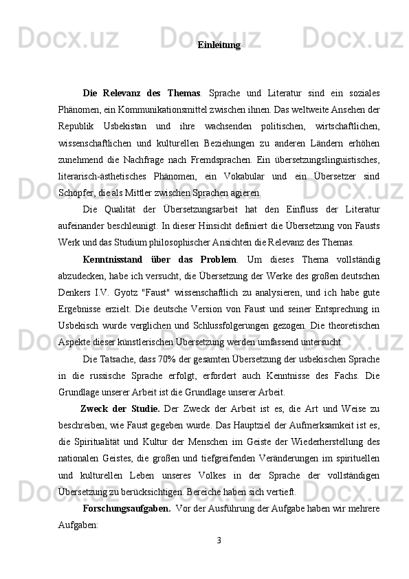 Einleitung
  
Die   Relevanz   des   Themas .   Sprache   und   Literatur   sind   ein   soziales
Phänomen, ein Kommunikationsmittel zwischen ihnen. Das weltweite Ansehen der
Republik   Usbekistan   und   ihre   wachsenden   politischen,   wirtschaftlichen,
wissenschaftlichen   und   kulturellen   Beziehungen   zu   anderen   Ländern   erhöhen
zunehmend   die   Nachfrage   nach   Fremdsprachen.   Ein   übersetzungslinguistisches,
literarisch-ästhetisches   Phänomen,   ein   Vokabular   und   ein   Übersetzer   sind
Schöpfer, die als Mittler zwischen Sprachen agieren.
Die   Qualität   der   Übersetzungsarbeit   hat   den   Einfluss   der   Literatur
aufeinander beschleunigt. In dieser  Hinsicht  definiert die Übersetzung von Fausts
Werk und das Studium philosophischer Ansichten die Relevanz des Themas.
Kenntnisstand   über   das   Problem .   Um   dieses   Thema   vollständig
abzudecken, habe ich versucht, die Übersetzung der Werke des großen deutschen
Denkers   I.V.   Gyotz   "Faust"   wissenschaftlich   zu   analysieren,   und   ich   habe   gute
Ergebnisse   erzielt.   Die   deutsche   Version   von   Faust   und   seiner   Entsprechung   in
Usbekisch   wurde   verglichen   und   Schlussfolgerungen   gezogen.   Die   theoretischen
Aspekte dieser künstlerischen Übersetzung werden umfassend untersucht.
Die Tatsache, dass 70% der gesamten Übersetzung der usbekischen Sprache
in   die   russische   Sprache   erfolgt,   erfordert   auch   Kenntnisse   des   Fachs.   Die
Grundlage unserer Arbeit ist die Grundlage unserer Arbeit.
Zweck   der   Studie.   Der   Zweck   der   Arbeit   ist   es,   die   Art   und   Weise   zu
beschreiben, wie Faust gegeben wurde. Das Hauptziel der Aufmerksamkeit ist es,
die   Spiritualität   und   Kultur   der   Menschen   im   Geiste   der   Wiederherstellung   des
nationalen   Geistes,   die   großen   und   tiefgreifenden   Veränderungen   im   spirituellen
und   kulturellen   Leben   unseres   Volkes   in   der   Sprache   der   vollständigen
Übersetzung zu berücksichtigen. Bereiche haben sich vertieft.
Forschungsaufgaben.   Vor der Ausführung der Aufgabe haben wir mehrere
Aufgaben:
3 