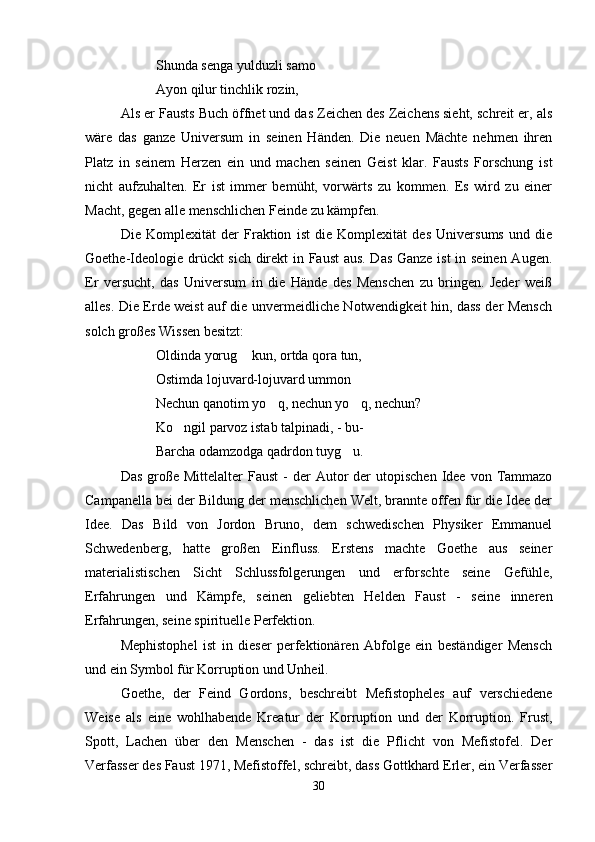 Shunda senga yulduzli samo 
Ayon qilur tinchlik rozin,
Als er Fausts Buch öffnet und das Zeichen des Zeichens sieht, schreit er, als
wäre   das   ganze   Universum   in   seinen   Händen.   Die   neuen   Mächte   nehmen   ihren
Platz   in   seinem   Herzen   ein   und   machen   seinen   Geist   klar.   Fausts   Forschung   ist
nicht   aufzuhalten.   Er   ist   immer   bemüht,   vorwärts   zu   kommen.   Es   wird   zu   einer
Macht, gegen alle menschlichen Feinde zu kämpfen.
Die   Komplexität   der   Fraktion   ist   die   Komplexität   des   Universums   und   die
Goethe-Ideologie drückt sich direkt in Faust aus. Das Ganze ist in seinen Augen.
Er   versucht,   das   Universum   in   die   Hände   des   Menschen   zu   bringen.   Jeder   weiß
alles. Die Erde weist auf die unvermeidliche Notwendigkeit hin, dass der Mensch
solch großes Wissen besitzt:
Oldinda yorug  kun, ortda qora tun,
Ostimda lojuvard-lojuvard ummon	

Nechun qanotim yo q, nechun yo q, nechun?	
 
Ko ngil parvoz istab talpinadi, - bu-	

Barcha odamzodga qadrdon tuyg u.	

Das  große Mittelalter   Faust   -  der  Autor  der  utopischen   Idee  von  Tammazo
Campanella bei der Bildung der menschlichen Welt, brannte offen für die Idee der
Idee.   Das   Bild   von   Jordon   Bruno,   dem   schwedischen   Physiker   Emmanuel
Schwedenberg,   hatte   großen   Einfluss.   Erstens   machte   Goethe   aus   seiner
materialistischen   Sicht   Schlussfolgerungen   und   erforschte   seine   Gefühle,
Erfahrungen   und   Kämpfe,   seinen   geliebten   Helden   Faust   -   seine   inneren
Erfahrungen, seine spirituelle Perfektion.
Mephistophel   ist   in   dieser   perfektionären   Abfolge   ein   beständiger   Mensch
und ein Symbol für Korruption und Unheil.
Goethe,   der   Feind   Gordons,   beschreibt   Mefistopheles   auf   verschiedene
Weise   als   eine   wohlhabende   Kreatur   der   Korruption   und   der   Korruption.   Frust,
Spott,   Lachen   über   den   Menschen   -   das   ist   die   Pflicht   von   Mefistofel.   Der
Verfasser des Faust 1971, Mefistoffel, schreibt, dass Gottkhard Erler, ein Verfasser
30 
