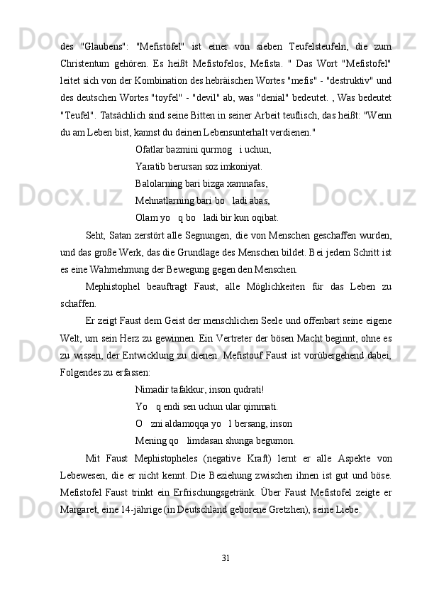 des   "Glaubens":   "Mefistofel"   ist   einer   von   sieben   Teufelsteufeln,   die   zum
Christentum   gehören.   Es   heißt   Mefistofelos,   Mefista.   "   Das   Wort   "Mefistofel"
leitet sich von der Kombination des hebräischen Wortes "mefis" - "destruktiv" und
des deutschen Wortes "toyfel" - "devil" ab, was "denial" bedeutet. , Was bedeutet
"Teufel". Tatsächlich sind seine Bitten in seiner Arbeit teuflisch, das heißt: "Wenn
du am Leben bist, kannst du deinen Lebensunterhalt verdienen."
Ofatlar bazmini qurmog i uchun,
Yaratib berursan soz imkoniyat.
Balolarning bari bizga xamnafas,
Mehnatlarning bari bo ladi abas,	

Olam yo q bo ladi bir kun oqibat.	
 
Seht, Satan zerstört alle Segnungen, die von Menschen  geschaffen wurden,
und das große Werk, das die Grundlage des Menschen bildet. Bei jedem Schritt ist
es eine Wahrnehmung der Bewegung gegen den Menschen.
Mephistophel   beauftragt   Faust,   alle   Möglichkeiten   für   das   Leben   zu
schaffen.
Er zeigt Faust dem Geist der menschlichen Seele und offenbart seine eigene
Welt, um sein Herz zu gewinnen. Ein Vertreter der bösen Macht beginnt, ohne es
zu   wissen,   der   Entwicklung   zu   dienen.   Mefistouf   Faust   ist   vorübergehend   dabei,
Folgendes zu erfassen:
Nimadir tafakkur, inson qudrati!
Yo q endi sen uchun ular qimmati.	

O zni aldamoqqa yo l bersang, inson
 
Mening qo limdasan shunga begumon.	

Mit   Faust   Mephistopheles   (negative   Kraft)   lernt   er   alle   Aspekte   von
Lebewesen,   die   er   nicht   kennt.   Die   Beziehung   zwischen   ihnen   ist   gut   und   böse.
Mefistofel   Faust   trinkt   ein   Erfrischungsgetränk.   Über   Faust   Mefistofel   zeigte   er
Margaret, eine 14-jährige (in Deutschland geborene Gretzhen), seine Liebe.
31 