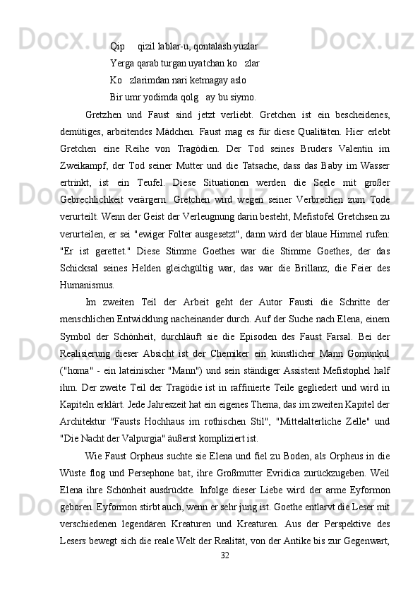 Qip   qizil lablar-u, qontalash yuzlar
Yerga qarab turgan uyatchan ko zlar	

Ko zlarimdan nari ketmagay aslo	

Bir umr yodimda qolg ay bu siymo.	

Gretzhen   und   Faust   sind   jetzt   verliebt.   Gretchen   ist   ein   bescheidenes,
demütiges,   arbeitendes   Mädchen.   Faust   mag   es   für   diese   Qualitäten.   Hier   erlebt
Gretchen   eine   Reihe   von   Tragödien.   Der   Tod   seines   Bruders   Valentin   im
Zweikampf,   der   Tod   seiner   Mutter   und   die   Tatsache,   dass   das   Baby   im   Wasser
ertrinkt,   ist   ein   Teufel.   Diese   Situationen   werden   die   Seele   mit   großer
Gebrechlichkeit   verärgern.   Gretchen   wird   wegen   seiner   Verbrechen   zum   Tode
verurteilt. Wenn der Geist der Verleugnung darin besteht, Mefistofel Gretchsen zu
verurteilen, er sei  "ewiger Folter  ausgesetzt",  dann wird der  blaue Himmel  rufen:
"Er   ist   gerettet."   Diese   Stimme   Goethes   war   die   Stimme   Goethes,   der   das
Schicksal   seines   Helden   gleichgültig   war,   das   war   die   Brillanz,   die   Feier   des
Humanismus.
Im   zweiten   Teil   der   Arbeit   geht   der   Autor   Fausti   die   Schritte   der
menschlichen Entwicklung nacheinander durch. Auf der Suche nach Elena, einem
Symbol   der   Schönheit,   durchläuft   sie   die   Episoden   des   Faust   Farsal.   Bei   der
Realisierung   dieser   Absicht   ist   der   Chemiker   ein   künstlicher   Mann   Gomunkul
("homa"  -  ein  lateinischer   "Mann")   und sein   ständiger  Assistent  Mefistophel  half
ihm.   Der   zweite   Teil   der   Tragödie   ist   in   raffinierte   Teile   gegliedert   und   wird   in
Kapiteln erklärt. Jede Jahreszeit hat ein eigenes Thema, das im zweiten Kapitel der
Architektur   "Fausts   Hochhaus   im   rothischen   Stil",   "Mittelalterliche   Zelle"   und
"Die Nacht der Valpurgia" äußerst kompliziert ist.
Wie Faust  Orpheus  suchte  sie Elena und fiel  zu  Boden, als  Orpheus  in die
Wüste   flog   und   Persephone   bat,   ihre   Großmutter   Evridica   zurückzugeben.   Weil
Elena   ihre   Schönheit   ausdrückte.   Infolge   dieser   Liebe   wird   der   arme   Eyformon
geboren. Eyformon stirbt auch, wenn er sehr jung ist. Goethe entlarvt die Leser mit
verschiedenen   legendären   Kreaturen   und   Kreaturen.   Aus   der   Perspektive   des
Lesers bewegt sich die reale Welt der Realität, von der Antike bis zur Gegenwart,
32 