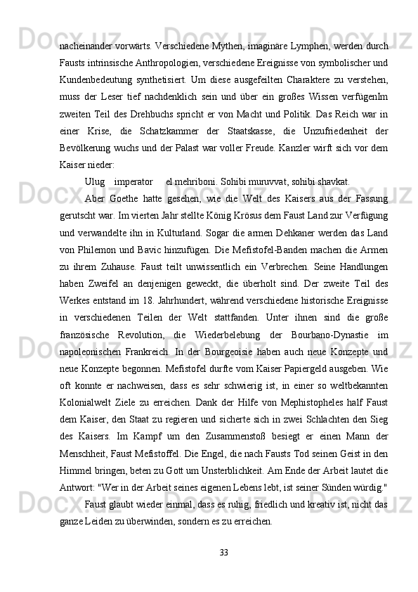 nacheinander vorwärts. Verschiedene Mythen, imaginäre Lymphen, werden durch
Fausts intrinsische Anthropologien, verschiedene Ereignisse von symbolischer und
Kundenbedeutung   synthetisiert.   Um   diese   ausgefeilten   Charaktere   zu   verstehen,
muss   der   Leser   tief   nachdenklich   sein   und   über   ein   großes   Wissen   verfügenIm
zweiten   Teil   des   Drehbuchs   spricht   er   von   Macht   und   Politik.   Das   Reich   war   in
einer   Krise,   die   Schatzkammer   der   Staatskasse,   die   Unzufriedenheit   der
Bevölkerung wuchs und der Palast war voller Freude. Kanzler wirft sich vor dem
Kaiser nieder:
Ulug  imperator   el mehriboni. Sohibi muruvvat, sohibi shavkat. 
Aber   Goethe   hatte   gesehen,   wie   die   Welt   des   Kaisers   aus   der   Fassung
gerutscht war. Im vierten Jahr stellte König Krösus dem Faust Land zur Verfügung
und   verwandelte   ihn   in   Kulturland.   Sogar   die   armen   Dehkaner   werden   das   Land
von   Philemon   und   Bavic   hinzufügen.   Die   Mefistofel-Banden   machen   die   Armen
zu   ihrem   Zuhause.   Faust   teilt   unwissentlich   ein   Verbrechen.   Seine   Handlungen
haben   Zweifel   an   denjenigen   geweckt,   die   überholt   sind.   Der   zweite   Teil   des
Werkes entstand im 18. Jahrhundert, während verschiedene historische Ereignisse
in   verschiedenen   Teilen   der   Welt   stattfanden.   Unter   ihnen   sind   die   große
französische   Revolution,   die   Wiederbelebung   der   Bourbano-Dynastie   im
napoleonischen   Frankreich.   In   der   Bourgeoisie   haben   auch   neue   Konzepte   und
neue Konzepte begonnen. Mefistofel durfte vom Kaiser Papiergeld ausgeben. Wie
oft   konnte   er   nachweisen,   dass   es   sehr   schwierig   ist,   in   einer   so   weltbekannten
Kolonialwelt   Ziele   zu   erreichen.   Dank   der   Hilfe   von   Mephistopheles   half   Faust
dem   Kaiser,  den  Staat  zu   regieren  und  sicherte   sich  in  zwei  Schlachten   den  Sieg
des   Kaisers.   Im   Kampf   um   den   Zusammenstoß   besiegt   er   einen   Mann   der
Menschheit, Faust Mefistoffel. Die Engel, die nach Fausts Tod seinen Geist in den
Himmel bringen, beten zu Gott um Unsterblichkeit. Am Ende der Arbeit lautet die
Antwort: "Wer in der Arbeit seines eigenen Lebens lebt, ist seiner Sünden würdig."
Faust glaubt wieder einmal, dass es ruhig, friedlich und kreativ ist, nicht das
ganze Leiden zu überwinden, sondern es zu erreichen.
33 
