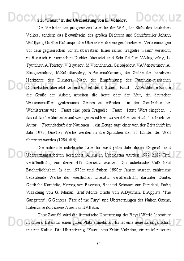 2.2. "Faust" in der Übersetzung von E. Vohidov.
Der   Vertreter   der   progressiven   Literatur   der   Welt,   der   Stolz   des   deutschen
Volkes,   sondern   das   Bewußtsein   des   großen   Dichters   und   Schriftsteller   Johann
Wolfgang Goethe Kultursprache Übersetzer  die vorgeschriebenen Verbrennungen
vor dem gegnerischen Tor zu übersetzen. Einer seiner  Tragödie "Faust" versucht,
in   Russisch   in   russischen   Dichter   übersetzt   und   Schriftsteller   VAJugovskiy,   L.
Tyutchev, A.Tolstoy, V.Bryusov, M.Vronchenka, Gribojedow, VAVenevitinov, A.
Strugovshikov,   IAXolodkovskiy,   B.Pasternaklarning   die   Größe   der   kreativen
Horizonte   des   Dichters.   Nach   der   Empfehlung   des   Puschkin-russischen
Dolmetscher übersetzt den ersten Teil des E.Guber  Faust . ASPushkin erkannte 
die   Größe   der   Arbeit,   arbeiten   die   beste   oder   der   Mut,   ein   deutscher
Wissenschaftler   gyoteshunos   Genres   zu   erfinden   in   der   Geschichte   der	

Weltliteratur   wie   Faust   eine   posh   Tragödie   Faust   letzte   Wort   eingeben   ,	
   
das ist das berühmteste und weniger es ist kein zu verstehendes Buch ", schrieb der
Autor.  Freundschaft der Nationen , ein Zeuge sagt einer von der Zeitschrift im	
 
Jahr   1975,   Goethes   Werke   werden   in   die   Sprachen   der   35   Länder   der   Welt
übersetzt worden (1984, # 6).
Die   nationale   usbekische   Literatur   wird   jedes   Jahr   durch   Original-   und
Übersetzungsarbeiten   bereichert.   Allein   in   Usbekistan   wurden   1979   2289   Titel
veröffentlicht,   von   denen   417   übersetzt   wurden.   Das   usbekische   Volk   liebt
Bücherliebhaber.   In   den   1970er   und   frühen   1990er   Jahren   wurden   zahlreiche
bedeutende   Werke   der   westlichen   Literatur   veröffentlicht,   darunter   Dantes
Göttliche  Komödie,   Herzog  von   Bacchan,   Rot   und   Schwarz  von   Stendahl,  Sodiq
Vizekönig   von   G.   Manan,   Graf   Monte   Cristo   von   A.Dyuman,   B.Appists   "The
Gangsters",   G.Gonters   "Fate   of   the   Fury"   und   Übersetzungen   des   Nahen   Ostens,
Lateinamerikas sowie Asiens und Afrikas.
Ohne Zweifel wird die literarische Übersetzung der Royal World Literature
in unserer Literatur einen guten Platz einnehmen. Es ist eine neue Errungenschaft
unserer   Kultur.   Die   Übersetzung   "Faust"   von   Erkin   Vohidov,   einem   talentierten
34 