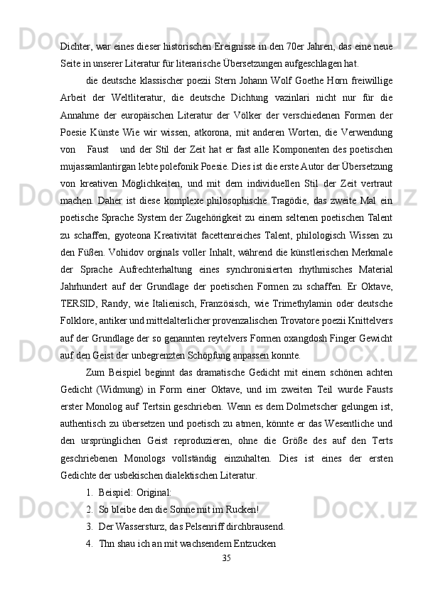 Dichter, war eines dieser historischen Ereignisse in den 70er Jahren, das eine neue
Seite in unserer Literatur für literarische Übersetzungen aufgeschlagen hat. 
die  deutsche   klassischer  poezii  Stern  Johann   Wolf  Goethe   Horn  freiwillige
Arbeit   der   Weltliteratur,   die   deutsche   Dichtung   vazinlari   nicht   nur   für   die
Annahme   der   europäischen   Literatur   der   Völker   der   verschiedenen   Formen   der
Poesie   Künste   Wie   wir   wissen,   atkorona,   mit   anderen   Worten,   die   Verwendung
von   Faust   und   der   Stil   der   Zeit   hat   er   fast   alle   Komponenten   des   poetischen 
mujassamlantirgan lebte polefonik Poesie. Dies ist die erste Autor der Übersetzung
von   kreativen   Möglichkeiten,   und   mit   dem   individuellen   Stil   der   Zeit   vertraut
machen.   Daher   ist   diese   komplexe   philosophische   Tragödie,   das   zweite   Mal   ein
poetische Sprache System  der Zugehörigkeit zu einem seltenen poetischen Talent
zu   schaffen,   gyoteona   Kreativität   facettenreiches   Talent,   philologisch   Wissen   zu
den Füßen. Vohidov orginals voller Inhalt, während die künstlerischen Merkmale
der   Sprache   Aufrechterhaltung   eines   synchronisierten   rhythmisches   Material
Jahrhundert   auf   der   Grundlage   der   poetischen   Formen   zu   schaffen.   Er   Oktave,
TERSID,   Randy,   wie   Italienisch,   Französisch,   wie   Trimethylamin   oder   deutsche
Folklore, antiker und mittelalterlicher provenzalischen Trovatore poezii Knittelvers
auf der Grundlage der so genannten reytelvers Formen oxangdosh Finger Gewicht
auf den Geist der unbegrenzten Schöpfung anpassen konnte.
Zum   Beispiel   beginnt   das   dramatische   Gedicht   mit   einem   schönen   achten
Gedicht   (Widmung)   in   Form   einer   Oktave,   und   im   zweiten   Teil   wurde   Fausts
erster Monolog auf Tertsin geschrieben.  Wenn es  dem Dolmetscher  gelungen ist,
authentisch  zu  übersetzen   und poetisch   zu atmen,  könnte er   das  Wesentliche  und
den   ursprünglichen   Geist   reproduzieren,   ohne   die   Größe   des   auf   den   Terts
geschriebenen   Monologs   vollständig   einzuhalten.   Dies   ist   eines   der   ersten
Gedichte der usbekischen dialektischen Literatur.
1. Beispiel: Original:
2. So bleibe den die Sonne mit im Rucken!
3. Der Wassersturz, das Pelsenriff dirchbrausend.
4. Thn shau ich an mit wachsendem Entzucken
35 