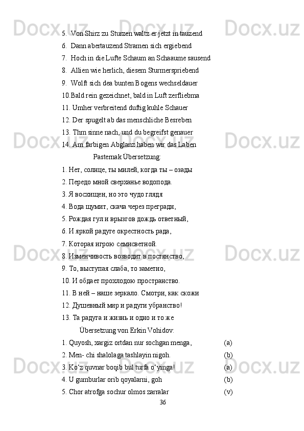 5. Von Shirz zu Sturzen waltz er jetzt in tauzend
6. Dann abertauzend Stramen sich ergiebend
7. Hoch in die Lufte Schaum an Schaaume sausend
8. Allien wie herlich, diesem Sturmerspriebend
9. Wolft sich dea bunten Bogens wechseldauer
10. Bald rein gezeichnet, bald in Luft zerfliebma
11.  Umher verbreitend duftig kuhle Schauer
12.  Der spugelt ab das menschliche Besreben
13.  Thm sinne nach, und du begreifst genauer
14.  Am farbigen Abglanz haben wir das Laben
                             Pasternak Übersetzung:
1. Нет, солнце, ты милей, когда ты – озады
2. Передо мной сверханье водопода.
3. Я восхищен, но это чудо глядя
4. Вода щумит, скача через преградн,
5. Рождая гул и врызгов дождь ответный,
6. И яркой радуге окрестность рада,
7. Которая игрою семисветной.
8. Изменчивость возводит в постянство,
9. То, выступая слаба, то заметно,
10. И обдает прохлодою пространство.
11. В ней – наше зеркало. Смотри, как скожи
12. Душевный мир и радуги убранство!
13. Та радуга и жизнь и одно и то же
Übersetzung von Erkin Vohidov:
1. Quyosh, xargiz ortdan nur sochgan menga, (a)
2. Men- chi shalolaga tashlayin nigoh. (b)
3. Ko‘z quvnar boqib bul turfa o‘yinga! (a)
4. U gumburlar orib qoyalarni, goh (b)
5. Chor atrofga sochur olmos zarralar (v)
36 