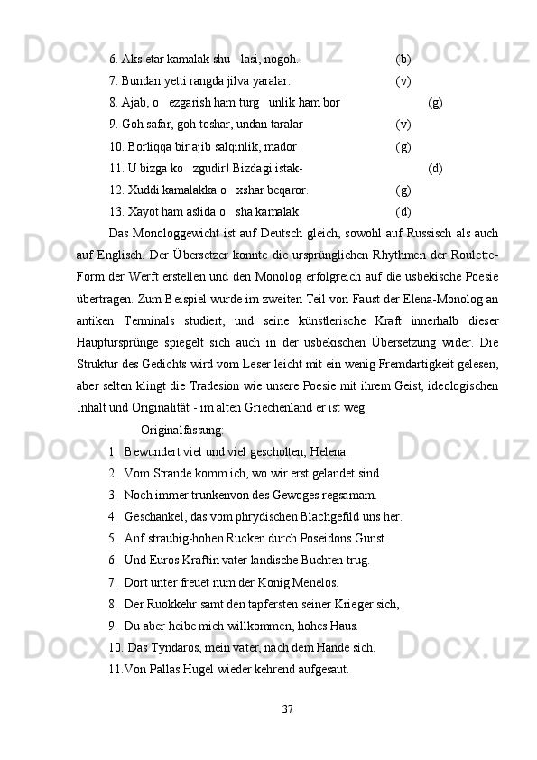 6. Aks etar kamalak shu lasi, nogoh. (b)
7. Bundan yetti rangda jilva yaralar. (v)
8. Ajab, o ezgarish ham turg unlik ham bor	
  (g)
9. Goh safar, goh toshar,   undan taralar (v)
10. Borliqqa bir ajib salqinlik, mador  (g)
11. U bizga ko zgudir! Bizdagi istak-	
 (d)
12. Xuddi kamalakka o xshar beqaror.	
 (g)
13. Xayot ham aslida o sha kamalak
 (d)
Das   Monologgewicht  ist   auf  Deutsch  gleich,  sowohl   auf   Russisch   als  auch
auf   Englisch.   Der   Übersetzer   konnte   die   ursprünglichen   Rhythmen   der   Roulette-
Form der Werft erstellen und den Monolog erfolgreich auf die usbekische  Poesie
übertragen. Zum Beispiel wurde im zweiten Teil von Faust der Elena-Monolog an
antiken   Terminals   studiert,   und   seine   künstlerische   Kraft   innerhalb   dieser
Hauptursprünge   spiegelt   sich   auch   in   der   usbekischen   Übersetzung   wider.   Die
Struktur des Gedichts wird vom Leser leicht mit ein wenig Fremdartigkeit gelesen,
aber selten klingt die Tradesion wie unsere Poesie mit ihrem Geist, ideologischen
Inhalt und Originalität - im alten Griechenland er ist weg.
Originalfassung:
1. Bewundert viel und viel gescholten, Helena.
2. Vom Strande komm ich, wo wir erst gelandet sind.
3. Noch immer trunkenvon des Gewoges regsamam.
4. Geschankel, das vom phrydischen Blachgefild uns her.
5. Anf straubig-hohen Rucken durch Poseidons Gunst.
6. Und Euros Kraftin vater landische Buchten trug. 
7. Dort unter freuet num der Konig Menelos.
8. Der Ruokkehr samt den tapfersten seiner Krieger sich,
9. Du aber heibe mich willkommen, hohes Haus.
10.  Das Tyndaros, mein vater, nach dem Hande sich.
11. Von Pallas Hugel wieder kehrend aufgesaut.
37 