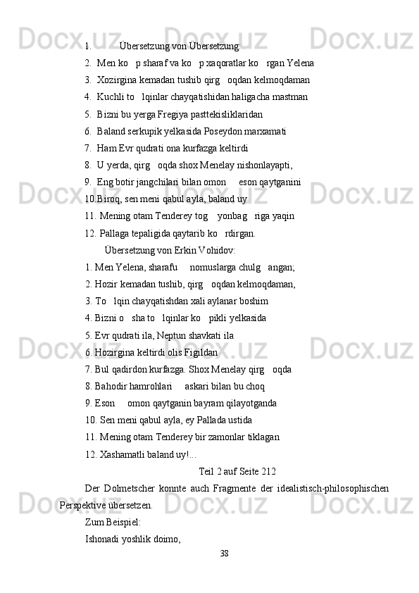 1.          Übersetzung von Übersetzung:
2. Men ko p sharaf va ko p xaqoratlar ko rgan Yelena  
3. Xozirgina kemadan tushib qirg oqdan kelmoqdaman	

4. Kuchli to lqinlar chayqatishidan haligacha mastman	

5. Bizni bu yerga Fregiya pasttekisliklaridan
6. Baland serkupik yelkasida Poseydon marxamati
7. Ham Evr qudrati ona kurfazga keltirdi
8. U yerda, qirg oqda shox Menelay nishonlayapti,	

9. Eng botir jangchilari bilan omon   eson qaytganini 	

10. Biroq, sen meni qabul ayla, baland uy
11.  Mening otam Tenderey tog  yonbag riga yaqin	
 
12.  Pallaga tepaligida qaytarib ko rdirgan.	

        Übersetzung von Erkin Vohidov:
1. Men Yelena, sharafu   nomuslarga chulg angan;	
 
2. Hozir kemadan tushib, qirg oqdan kelmoqdaman,	

3. To lqin chayqatishdan xali aylanar boshim	

4. Bizni o sha to lqinlar ko pikli yelkasida	
  
5. Evr qudrati ila, Neptun shavkati ila
6. Hozirgina keltirdi olis Figildan
7. Bul qadirdon kurfazga. Shox Menelay qirg oqda	

8. Bahodir hamrohlari   askari bilan bu choq	

9. Eson   omon qaytganin bayram qilayotganda	

10. Sen meni qabul ayla, ey Pallada ustida
11. Mening otam Tenderey bir zamonlar tiklagan
12. Xashamatli baland uy!...
Teil 2 auf Seite 212
Der   Dolmetscher   konnte   auch   Fragmente   der   idealistisch-philosophischen
Perspektive übersetzen.
Zum Beispiel:
Ishonadi yoshlik doimo,
38 