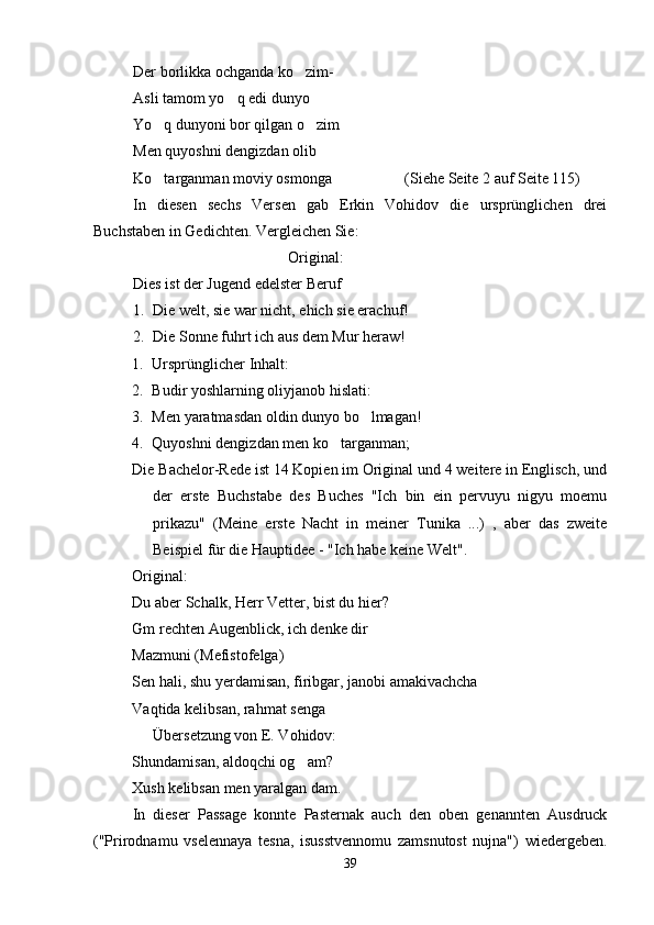 Der borlikka ochganda ko zim-
Asli tamom yo q edi dunyo	

Yo q dunyoni bor qilgan o zim	
 
Men quyoshni dengizdan olib
Ko targanman moviy osmonga
    (Siehe Seite 2 auf Seite 115)
In   diesen   sechs   Versen   gab   Erkin   Vohidov   die   ursprünglichen   drei
Buchstaben in Gedichten. Vergleichen Sie:
Original:
Dies ist der Jugend edelster Beruf
1. Die welt, sie war nicht, ehich sie erachuf!
2. Die Sonne fuhrt ich aus dem Mur heraw!
1. Ursprünglicher Inhalt:
2. Budir yoshlarning oliyjanob hislati:
3. Men yaratmasdan oldin dunyo bo lmagan!	

4. Quyoshni dengizdan men ko targanman;	
 
Die Bachelor-Rede ist 14 Kopien im Original und 4 weitere in Englisch, und
der   erste   Buchstabe   des   Buches   "Ich   bin   ein   pervuyu   nigyu   moemu
prikazu"   (Meine   erste   Nacht   in   meiner   Tunika   ...)   ,   aber   das   zweite
Beispiel für die Hauptidee - "Ich habe keine Welt".
Original:
Du aber Schalk, Herr Vetter, bist du hier?
Gm rechten Augenblick, ich denke dir
Mazmuni (Mefistofelga)
Sen hali, shu yerdamisan, firibgar, janobi amakivachcha
Vaqtida kelibsan, rahmat senga
Übersetzung von E. Vohidov:
Shundamisan, aldoqchi og am?	

Xush kelibsan men yaralgan dam.
In   dieser   Passage   konnte   Pasternak   auch   den   oben   genannten   Ausdruck
("Prirodnamu   vselennaya   tesna,   isusstvennomu   zamsnutost   nujna")   wiedergeben.
39 