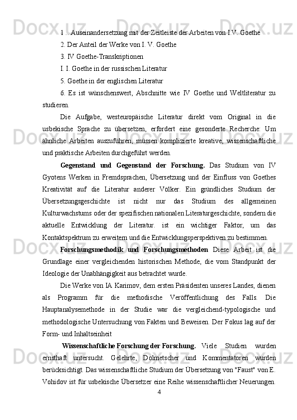 1 .. Auseinandersetzung mit der Zeitleiste der Arbeiten von I.V. Goethe
2. Der Anteil der Werke von I. V. Goethe
3. IV Goethe-Transkriptionen
I. I. Goethe in der russischen Literatur
5. Goethe in der englischen Literatur
6.   Es   ist   wünschenswert,   Abschnitte   wie   IV   Goethe   und   Weltliteratur   zu
studieren.
Die   Aufgabe,   westeuropäische   Literatur   direkt   vom   Original   in   die
usbekische   Sprache   zu   übersetzen,   erfordert   eine   gesonderte   Recherche:   Um
ähnliche   Arbeiten   auszuführen,   müssen   komplizierte   kreative,   wissenschaftliche
und praktische Arbeiten durchgeführt werden.
Gegenstand   und   Gegenstand   der   Forschung.   Das   Studium   von   IV
Gyotens   Werken   in   Fremdsprachen,   Übersetzung   und   der   Einfluss   von   Goethes
Kreativität   auf   die   Literatur   anderer   Völker.   Ein   gründliches   Studium   der
Übersetzungsgeschichte   ist   nicht   nur   das   Studium   des   allgemeinen
Kulturwachstums oder der spezifischen nationalen Literaturgeschichte, sondern die
aktuelle   Entwicklung   der   Literatur.   ist   ein   wichtiger   Faktor,   um   das
Kontaktspektrum zu erweitern und die Entwicklungsperspektiven zu bestimmen.
Forschungsmethodik   und   Forschungsmethoden   Diese   Arbeit   ist   die
Grundlage   einer   vergleichenden   historischen   Methode,   die   vom   Standpunkt   der
Ideologie der Unabhängigkeit aus betrachtet wurde.
Die Werke von IA Karimov, dem ersten Präsidenten unseres Landes, dienen
als   Programm   für   die   methodische   Veröffentlichung   des   Falls.   Die
Hauptanalysemethode   in   der   Studie   war   die   vergleichend-typologische   und
methodologische Untersuchung von Fakten und Beweisen. Der Fokus lag auf der
Form- und Inhaltseinheit
 Wissenschaftliche Forschung der Forschung. Viele   Studien   wurden
ernsthaft   untersucht.   Gelehrte,   Dolmetscher   und   Kommentatoren   wurden
berücksichtigt. Das wissenschaftliche Studium der Übersetzung von "Faust" von E.
Vohidov ist für usbekische Übersetzer eine Reihe wissenschaftlicher Neuerungen.
4 